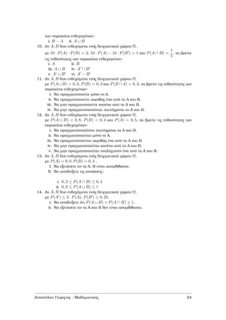 των παρακάτω ενδεχοµένων:
i. B − A ii. A ∪ B
10. Αν A, B δυο ενδεχόµενα ενός δειγµατικού χώρου Ω,
µε 10 · P(A) · P(B) = 3, 10 · P(A) − 10 · P(B ) = 1 και P(A ∩ B) =
1
5
, να ϐρείτε
τις πιθανότητες των παρακάτω ενδεχοµένων:
i. A ii. B
iii. A ∪ B iv. A ∩ B
v. A ∪ B vi. A − B
11. Αν A, B δυο ενδεχόµενα ενός δειγµατικού χώρου Ω,
µε P(A ∪ B) = 0, 3, P(B) = 0, 3 και P(B ∩ A) = 0, 3, να ϐρείτε τις πιθανότητες των
παρακάτω ενδεχοµένων:
i. Να πραγµατοποιείτε µόνο το Α.
ii. Να πραγµατοποιείτε ακριβώς ένα από τα Α και Β.
iii. Να µην πραγµατοποιείτε κανένα από τα Α και Β.
iv. Να µην πραγµατοποιούνται ταυτόχρονα τα Α και Β.
12. Αν A, B δυο ενδεχόµενα ενός δειγµατικού χώρου Ω,
µε P(A ∪ B) = 0, 8, P(B) = 0, 4 και P(A) = 0, 5, να ϐρείτε τις πιθανότητες των
παρακάτω ενδεχοµένων:
i. Να πραγµατοποιούνται ταυτόχρονα τα Α και Β.
ii. Να πραγµατοποιείται µόνο το Α.
iii. Να πραγµατοποιείται ακριβώς ένα από τα Α και Β.
iv. Να µην πραγµατοποιείται κανένα από τα Α και Β.
v. Να µην πραγµατοποιείται τουλάχιστον ένα από τα Α και Β.
13. Αν A, B δυο ενδεχόµενα ενός δειγµατικού χώρου Ω,
µε P(A) = 0, 8, P(B) = 0, 4 .
I. Να εξετάσετε αν τα Α, Β είναι ασυµβίβαστα.
II. Να αποδείξετε τις ανισώσεις:
i. 0, 2 ≤ P(A ∩ B) ≤ 0, 4
ii. 0, 8 ≤ P(A ∪ B) ≤ 1
14. Αν A, B δυο ενδεχόµενα ενός δειγµατικού χώρου Ω,
µε P(A ) ≤ 3 · P(A), P(B ) ≤ 0, 25.
i. Να αποδείξετε ότι P(A ∪ B) + P(A ∩ B) ≥ 1.
ii. Να εξετάσετε αν τα Α και Β δεν είναι ασυµβίβαστα.
Αποστόλου Γεώργιος - Μαθηµατικός 24
 