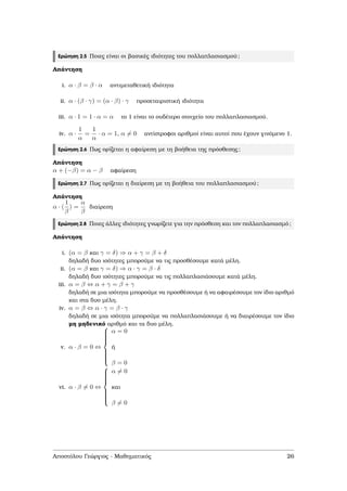 Ερώτηση 2.5 Ποιες είναι οι ϐασικές ιδιότητες του πολλαπλασιασµού;
Απάντηση
i. α · β = β · α αντιµεταθετική ιδιότητα
ii. α · (β · γ) = (α · β) · γ προσεταιριστική ιδιότητα
iii. α · 1 = 1 · α = α το 1 είναι το ουδέτερο στοιχείο του πολλαπλασιασµού.
iv. α ·
1
α
=
1
α
· α = 1, α = 0 αντίστροφοι αριθµοί είναι αυτοί που έχουν γινόµενο 1.
Ερώτηση 2.6 Πως ορίζεται η αφαίρεση µε τη ϐοήθεια της πρόσθεσης;
Απάντηση
α + (−β) = α − β αφαίρεση
Ερώτηση 2.7 Πως ορίζεται η διαίρεση µε τη ϐοήθεια του πολλαπλασιασµού;
Απάντηση
α · (
1
β
) =
α
β
διαίρεση
Ερώτηση 2.8 Ποιες άλλες ιδιότητες γνωρίζετε για την πρόσθεση και τον πολλαπλασιασµό;
Απάντηση
i. (α = β και γ = δ) ⇒ α + γ = β + δ
δηλαδή δυο ισότητες µπορούµε να τις προσθέσουµε κατά µέλη.
ii. (α = β και γ = δ) ⇒ α · γ = β · δ
δηλαδή δυο ισότητες µπορούµε να τις πολλαπλασιάσουµε κατά µέλη.
iii. α = β ⇔ α + γ = β + γ
δηλαδή σε µια ισότητα µπορούµε να προσθέσουµε ή να αφαιρέσουµε τον ίδιο αριθµό
και στα δυο µέλη.
iv. α = β ⇔ α · γ = β · γ
δηλαδή σε µια ισότητα µπορούµε να πολλαπλασιάσουµε ή να διαιρέσουµε τον ίδιο
µη µηδενικό αριθµό και τα δυο µέλη.
v. α · β = 0 ⇔



α = 0
ή
β = 0
vi. α · β = 0 ⇔



α = 0
και
β = 0
Αποστόλου Γεώργιος - Μαθηµατικός 26
 