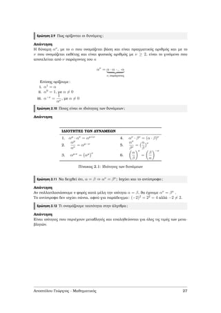 Ερώτηση 2.9 Πως ορίζονται οι δυνάµεις;
Απάντηση
Η δύναµη αν, µε το α που ονοµάζεται ϐάση και είναι πραγµατικός αριθµός και µε το
ν που ονοµάζεται εκθέτης και είναι ϕυσικός αριθµός µε ν ≥ 2, είναι το γινόµενο που
αποτελείται από ν παράγοντες του α
αν
= α · α ···· ·α
ν, παράγοντες
Επίσης ορίζουµε:
i. α1 = α
ii. α0 = 1, µε α = 0
iii. α−ν =
1
αν
, µε α = 0
Ερώτηση 2.10 Ποιες είναι οι ιδιότητες των δυνάµεων;
Απάντηση
Ι∆ΙΟΤΗΤΕΣ ΤΩΝ ∆ΥΝΑΜΕΩΝ
1. αµ · αν = αµ+ν 4. αν · βν = (α · β)ν
2.
αµ
αν
= αµ−ν 5.
αν
βν
=
α
β
ν
3. αµ·ν = αµ ν
6.
α
β
ν
=
β
α
−ν
Πίνακας 2.1: Ιδιότητες των δυνάµεων
Ερώτηση 2.11 Να δειχθεί ότι, α = β ⇒ αν = βν; Ισχύει και το αντίστροφο;
Απάντηση
Αν πολλαπλασιάσουµε ν ϕορές κατά µέλη την ισότητα α = β, ϑα έχουµε αν = βν .
Το αντίστροφο δεν ισχύει πάντα, αφού για παράδειγµα: (−2)2 = 22 = 4 αλλά −2 = 2.
Ερώτηση 2.12 Τι ονοµάζουµε ταυτότητα στην άλγεβρα;
Απάντηση
Είναι ισότητες που περιέχουν µεταβλητές και επαληθεύονται για όλες τις τιµές των µετα-
ϐλητών.
Αποστόλου Γεώργιος - Μαθηµατικός 27
 