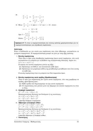 iii.
α
β
=
γ
δ
⇔
α
β
+ 1 =
γ
δ
+ 1
⇔
α + β
β
=
γ + δ
δ
iv. Θέτω:
α
β
=
γ
δ
= λ, άρα α = λβ και γ = λδ, όποτε:
α + γ = λβ + λδ
= λ(β + δ)
΄Αρα λ =
α + γ
β + δ
Οπότε:
α
β
=
γ
δ
⇒
α
β
=
γ
δ
=
α + γ
β + δ
Ερώτηση 2.17 Τι είναι η παραγοντοποίηση και ποιους τρόπους χρησιµοποιούµε για να
παραγοντοποίησουµε µια αλγεβρική παράσταση;
Απάντηση
Είναι η διαδικασία µε την οποία µια παράσταση που είναι άθροισµα, µετατρέπεται σε
γινόµενο παραγόντων. Η παραγοντοποίηση µπορεί να γίνει µε τους εξής τρόπους:
i. Κοινός παράγοντας
΄Οταν όλοι οι όροι µιας αλγεβρικής παράστασης έχουν κοινό παράγοντα, τότε αυτή
µετατρέπεται σε γινόµενο µε τη ϐοήθεια της επιµεριστικής ιδιότητας. Ισχύει ότι:
αβ + αγ = α(β + γ)
Η εύρεση του κοινού παράγοντα γίνεται ως εξής:
(αʹ) Βρίσκουµε τον Μ.Κ.∆. των συντελεστών κάθε όρου
(ϐʹ) Βρίσκουµε τον µικρότερο εκθέτη της µεταβλητής ή µεταβλητών που είναι κοινές
σε κάθε όρο.
Ο κοινός παράγοντας είναι το γινόµενο των δύο παραπάνω όρων.
ii. Κοινός παράγοντας κατά οµάδες (Οµαδοποίηση)
΄Οταν οι όροι µια παράστασης δεν έχουν κοινό παράγοντα, τότε τους χωρίζουµε σε
οµάδες, ϕροντίζοντας ώστε:
(αʹ) Κάθε οµάδα που δηµιουργούµε να έχει κοινό παράγοντα
(ϐʹ) Οι παραστάσεις που µένουν µετά την εξαγωγή του κοινού παράγοντα να είναι
οι ίδιες
iii. ∆ιαφορά τεραγώνων
α2 − β2 = (α − β)(α + β)
Χρησιµοποιώντας ιδιότητες των δυνάµεων ή τις ταυτότητες:
(α + β)2 = α2 + 2αβ + β2,
(α − β)2 = α2 − 2αβ + β2
εµφανίζω διάφορα τετραγώνων.
iv. ΄Αθροισµα ή ∆ιαφορά κύβων
α3 + β3 = (α + β)(α2 − αβ + β2),
α3 − β3 = (α − β)(α + αβ + β2)
Χρησιµοποιώντας ιδιότητες των δυνάµεων ή τις ταυτότητες:
(α + β)3 = α3 + 3α2β + 3αβ2 + β3,
(α − β)3 = α3 − 3α2β + 3αβ2 − β3
εµφανίζω άθροισµα ή διαφορά κύβων.
v. Ταυτότητες
Αποστόλου Γεώργιος - Μαθηµατικός 31
 
