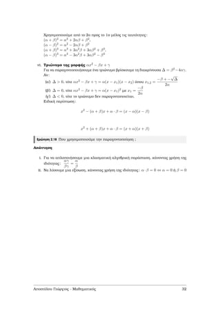 Χρησιµοποιούµε από το 2ο προς το 1ο µέλος τις ταυτότητες:
(α + β)2 = α2 + 2αβ + β2,
(α − β)2 = α2 − 2αβ + β2
(α + β)3 = α3 + 3α2β + 3αβ2 + β3,
(α − β)3 = α3 − 3α2β + 3αβ2 − β3
vi. Τριώνυµο της µορφής αx2 − βx + γ
Για να παραγοντοποιήσουµε ένα τριώνυµο ϐρίσκουµε τη διακρίνουσα ∆ = β2−4αγ.
Αν:
(αʹ) ∆ > 0, τότε αx2 − βx + γ = α(x − x1)(x − x2) όπου x1,2 =
−β + −
√
∆
2α
(ϐʹ) ∆ = 0, τότε αx2 − βx + γ = α(x − x1)2 µε x1 =
−β
2α
(γʹ) ∆ < 0, τότε το τριώνυµο δεν παραγοντοποιείται.
Ειδική περίπτωση:
x2
− (α + β)x + α · β = (x − α)(x − β)
x2
+ (α + β)x + α · β = (x + α)(x + β)
Ερώτηση 2.18 Που χρησιµοποιούµε την παραγοντοποίηση ;
Απάντηση
i. Για να απλοποιήσουµε µια κλασµατική αλγεβρική παράσταση, κάνοντας χρήση της
ιδιότητας:
αγ
βγ
=
α
β
ii. Να λύσουµε µια εξίσωση, κάνοντας χρήση της ιδιότητας: α·β = 0 ⇔ α = 0 ή β = 0
Αποστόλου Γεώργιος - Μαθηµατικός 32
 