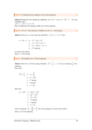 Θέµα 2.5 Το άθροισµα δυο άρρητων είναι πάντα άρρητος;
Λύση 2.5 Θεωρούµε δυο άρρητους αριθµούς, τον
√
3 + 1 και το −
√
3 + 7. Αν τους
προσθέσω έχω:√
3 + 1 −
√
3 + 7 = 8 ∈ R
΄Αρα το άθροισµα δυο άρρητων ∆ΕΝ είναι πάντα άρρητος.
Θέµα 2.6 Αν ο α2 είναι άρτιος, να δείξετε ότι και ο α είναι άρτιος.
Λύση 2.6 ΄Εστω ότι ο α είναι περιττός, δηλαδή α = 2κ + 1, κ ∈ Z. Τότε:
α = 2κ + 1 ⇔ α2
= (2κ + 1)2
⇔ α2
= 4κ2
+ 2κ + 1
⇔ α2
= 2(2κ2
+ κ) + 1
⇔ α2
περιττός,
το οποίο είναι άτοπο.
΄Αρα ο α είναι άρτιος.
Θέµα 2.7 Να δειχθεί ότι ο
√
2 είναι άρρητος.
Λύση 2.7 ΄Εστω ότι ο
√
2 είναι ϱητός, δηλαδή:
√
2 =
κ
λ
, κ, λ ∈ N και το κλάσµα
κ
λ
είναι
ανάγωγο.
Τότε είναι:
√
2 =
κ
λ
⇒ 2 =
κ2
λ2
⇒ κ2
= 2λ2
⇒ κ2
άρτιος
⇒ κ άρτιος
⇒ κ = 2µ
΄Αρα από:
κ2
= 2λ2
⇒ (2µ)2
= 2λ2
⇒ 4µ2
= 2λ2
⇒ λ2
= 2µ2
⇒ λ2
άρτιος
⇒ λ άρτιος
⇒ λ = 2ν
οπότε το κλάσµα
κ
λ
=
2µ
2ν
=
µ
ν
δεν είναι ανάγωγο, το οποίο είναι άτοπο.
΄Αρα το
√
2 είναι άρρητος.
Αποστόλου Γεώργιος - Μαθηµατικός 34
 