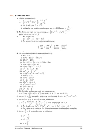 2.1.3 ΑΣΚΗΣΕΙΣ ΠΡΟΣ ΛΥΣΗ
1. ∆ίνεται η παράσταση:
A = x2y3 −2
· xy3 4
:
x3
y−1
−3
i. Να δειχθεί ότι: A = x9y9
ii. να ϐρείτε την τιµή της παράστασης για x = 2012 και y =
1
2012
.
2. Να ϐρείτε την τιµή της παράστασης A = xy−1 2
: x3y7 −1 2
για x = 0, 4 και y = −2, 5
3. i Να δειχθεί ότι
(α + β)2 − (α − β)2 = 4αβ
ii Να υπολογίσετε την τιµή της παράστασης:
999
1000
+
1000
999
2
−
999
1000
−
1000
999
2
.
4. Να γίνουν οι παρακάτω παραγοντοποιήσεις:
i. 8αβ − 4α
ii. 5α2β − 10αβγ − 20αβ2δ
iii. 25αβ2 − 25βα
iv. (α − β)(x − 2y) − (α − β)(2x − 3y)
v. α(x − y) − β(y − x)
vi. α(3α − 4)2 − (4 − 3α)3
vii. α2 − 3α + αβ − 3β
viii. xy2 + x − 1 − y2
ix. αβ(x2 + y2) + xy(α2 + β2)
x. 16x2y4 − 4κ4
xi. 3α3β − 27αβ3
xii. 9 − (α + 3β)2
xiii. 25x2 + 10x + 1
xiv. α2 − 4αβ2 + 4β4
xv. 2x2 − 3x + 2
xvi. x2 − 3x + 2
5. Να ϐρεθεί η αριθµητική τιµή της παράστασης:
A = [x(xy + 2) − x(2 − y2)] : xy όταν x = 4, 125 και y = 3, 875
6. Αν α + β =
1
αβ
, να ϐρεθεί η τιµή της παράστασης A = (α + β)3 − α3 − β3.
7. Αν αx(α + x) = 0, να δείξετε ότι η παράσταση
A =
x
α
+
x(α + x)2
α2
·
1
α + x
−
1
x
, είναι ανεξάρτητη των α, x.
8. i. Να δειχθεί ότι: (α2 + β2)(x2 + y2) − (αx + βy)2 = (αy − βx)2
ii. Να γράψετε το γινόµενο 25 · 26 ως άθροισµα τετραγώνων δυο ακεραίων.
9. Αν α −
1
α
= 5, να υπολογίσετε τα γινόµενα:
i. α2 +
1
α2
ii. α3 −
1
α3
iii. α +
1
α
Αποστόλου Γεώργιος - Μαθηµατικός 36
 