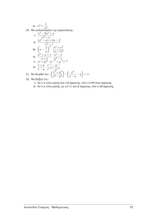 iv. α3 +
1
α3
10. Να απλοποιήσετε τις παραστάσεις:
i.
α3 − 2α2 + α
α2 − α
ii.
(α2 − α) + 2α − 2
α2 − 1
iii. α −
1
α
2
·
α3 + α2
(α + 1)3
iv.
α2 + α + 1
α + 1
·
α2 − 1
α3 − 1
v. (x + y)2 · (x−1 + y−1)−2
vi.
x + y
x − y
·
x−1 − y−1
x−2 − y−2
11. Να δειχθεί ότι:
x3 + y3
x2 − y2
:
x2
x − y
− y = 1.
12. Να δείξετε ότι:
i. Αν ο α είναι ϱητός και ο ϐ άρρητος, τότε ο α+β είναι άρρητος.
ii. Αν ο α είναι ϱητός, µε α= 0, και ϐ άρρητος, τότε ο αβ άρρητος.
Αποστόλου Γεώργιος - Μαθηµατικός 37
 