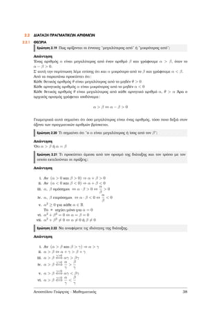2.2 ∆ΙΑΤΑΞΗ ΠΡΑΓΜΑΤΙΚΩΝ ΑΡΙΘΜΩΝ
2.2.1 ΘΕΩΡΙΑ
Ερώτηση 2.19 Πως ορίζονται οι έννοιες ¨µεγαλύτερος από¨ ή ¨µικρότερος από¨;
Απάντηση
΄Ενας αριθµός α είναι µεγαλύτερος από έναν αριθµό β και γράφουµε α > β, όταν το
α − β > 0.
Σ΄ αυτή την περίπτωση λέµε επίσης ότι και α µικρότερο από το β και γράφουµε α < β.
Από τα παραπάνω προκύπτει ότι:
Κάθε ϑετικός αριθµός θ είναι µεγαλύτερος από το µηδέν θ > 0
Κάθε αρνητικός αριθµός α είναι µικρότερος από το µηδέν α < 0
Κάθε ϑετικός αριθµός θ είναι µεγαλύτερος από κάθε αρνητικό αριθµό α, θ > α ΄Αρα ο
αρχικός ορισµός γράφεται ισοδύναµα:
α > β ⇔ α − β > 0
Γεωµετρικά αυτό σηµαίνει ότι όσο µεγαλύτερος είναι ένας αριθµός, τόσο ποιο δεξιά στον
άξονα των πραγµατικών αριθµών ϐρίσκεται.
Ερώτηση 2.20 Τι σηµαίνει ότι ¨ο α είναι µεγαλύτερος ή ίσος από τον β¨;
Απάντηση
΄Οτι α > β ή α = β
Ερώτηση 2.21 Τι προκύπτει άµεσα από τον ορισµό της διάταξης και τον τρόπο µε τον
οποίο εκτελούνται οι πράξεις;
Απάντηση
i. Αν (α > 0 και β > 0) ⇒ α + β > 0
ii. Αν (α < 0 και β < 0) ⇒ α + β < 0
iii. α, β οµόσηµοι ⇔ α · β > 0 ⇔
α
β
> 0
iv. α, β ετερόσηµοι ⇔ α · β < 0 ⇔
α
β
< 0
v. α2 ≥ 0 για κάθε α ∈ R
Το = ισχύει µόνο για α = 0
vi. α2 + β2 = 0 ⇔ α = β = 0
vii. α2 + β2 = 0 ⇔ α = 0 ή β = 0
Ερώτηση 2.22 Να αναφέρετε τις ιδιότητες της διάταξης.
Απάντηση
i. Αν (α > β και β > γ) ⇒ α > γ
ii. α > β ⇔ α + γ > β + γ
iii. α > β
γ>0
⇐⇒ αγ > βγ
iv. α > β
γ>0
⇐⇒
α
γ
>
β
γ
v. α > β
γ<0
⇐⇒ αγ < βγ
vi. α > β
γ<0
⇐⇒
α
γ
<
β
γ
Αποστόλου Γεώργιος - Μαθηµατικός 38
 