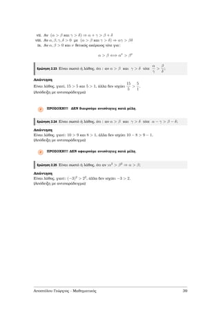 vii. Αν (α > β και γ > δ) ⇒ α + γ > β + δ
viii. Αν α, β, γ, δ > 0 µε (α > β και γ > δ) ⇒ αγ > βδ
ix. Αν α, β > 0 και ν ϑετικός ακέραιος τότε για:
α > β ⇐⇒ αν
> βν
Ερώτηση 2.23 Είναι σωστό ή λάθος, ότι : αν α > β και γ > δ τότε
α
γ
>
β
δ
;
Απάντηση
Είναι λάθος, γιατί, 15 > 5 και 5 > 1, άλλα δεν ισχύει
15
5
>
5
1
.
(Απόδειξη µε αντιπαράδειγµα)
Ρ ΠΡΟΣΟΧΗ!!! ∆ΕΝ διαιρούµε ανισότητες κατά µέλη.
Ερώτηση 2.24 Είναι σωστό ή λάθος, ότι : αν α > β και γ > δ τότε α − γ > β − δ;
Απάντηση
Είναι λάθος, γιατί: 10 > 9 και 8 > 1, άλλα δεν ισχύει 10 − 8 > 9 − 1.
(Απόδειξη µε αντιπαράδειγµα)
Ρ ΠΡΟΣΟΧΗ!!! ∆ΕΝ αφαιρούµε ανισότητες κατά µέλη.
Ερώτηση 2.25 Είναι σωστό ή λάθος, ότι αν :α2 > β2 ⇒ α > β;
Απάντηση
Είναι λάθος, γιατί: (−3)2 > 22, άλλα δεν ισχύει −3 > 2.
(Απόδειξη µε αντιπαράδειγµα)
Αποστόλου Γεώργιος - Μαθηµατικός 39
 