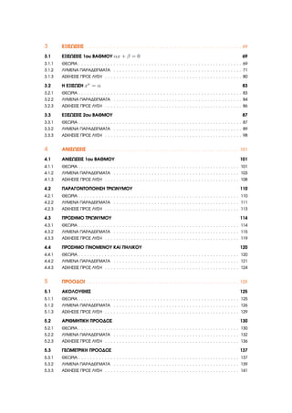 3 ΕΞΙΣΩΣΕΙΣ . . . . . . . . . . . . . . . . . . . . . . . . . . . . . . . . . . . . . . . . . . . . . . . . . . . . . 69
3.1 ΕΞΙΣΩΣΕΙΣ 1ου ΒΑΘΜΟΥ αx + β = 0 69
3.1.1 ΘΕΩΡΙΑ . . . . . . . . . . . . . . . . . . . . . . . . . . . . . . . . . . . . . . . . . . . . . . . . . . . . . . . . 69
3.1.2 ΛΥΜΕΝΑ ΠΑΡΑ∆ΕΙΓΜΑΤΑ . . . . . . . . . . . . . . . . . . . . . . . . . . . . . . . . . . . . . . . . . . . . 71
3.1.3 ΑΣΚΗΣΕΙΣ ΠΡΟΣ ΛΥΣΗ . . . . . . . . . . . . . . . . . . . . . . . . . . . . . . . . . . . . . . . . . . . . . . . 80
3.2 Η ΕΞΙΣΩΣΗ xν = α 83
3.2.1 ΘΕΩΡΙΑ . . . . . . . . . . . . . . . . . . . . . . . . . . . . . . . . . . . . . . . . . . . . . . . . . . . . . . . . 83
3.2.2 ΛΥΜΕΝΑ ΠΑΡΑ∆ΕΙΓΜΑΤΑ . . . . . . . . . . . . . . . . . . . . . . . . . . . . . . . . . . . . . . . . . . . . 84
3.2.3 ΑΣΚΗΣΕΙΣ ΠΡΟΣ ΛΥΣΗ . . . . . . . . . . . . . . . . . . . . . . . . . . . . . . . . . . . . . . . . . . . . . . . 86
3.3 ΕΞΙΣΩΣΕΙΣ 2ου ΒΑΘΜΟΥ 87
3.3.1 ΘΕΩΡΙΑ . . . . . . . . . . . . . . . . . . . . . . . . . . . . . . . . . . . . . . . . . . . . . . . . . . . . . . . . 87
3.3.2 ΛΥΜΕΝΑ ΠΑΡΑ∆ΕΙΓΜΑΤΑ . . . . . . . . . . . . . . . . . . . . . . . . . . . . . . . . . . . . . . . . . . . . 89
3.3.3 ΑΣΚΗΣΕΙΣ ΠΡΟΣ ΛΥΣΗ . . . . . . . . . . . . . . . . . . . . . . . . . . . . . . . . . . . . . . . . . . . . . . . 98
4 ΑΝΙΣΩΣΕΙΣ . . . . . . . . . . . . . . . . . . . . . . . . . . . . . . . . . . . . . . . . . . . . . . . . . . . . 101
4.1 ΑΝΙΣΩΣΕΙΣ 1ου ΒΑΘΜΟΥ 101
4.1.1 ΘΕΩΡΙΑ . . . . . . . . . . . . . . . . . . . . . . . . . . . . . . . . . . . . . . . . . . . . . . . . . . . . . . . 101
4.1.2 ΛΥΜΕΝΑ ΠΑΡΑ∆ΕΙΓΜΑΤΑ . . . . . . . . . . . . . . . . . . . . . . . . . . . . . . . . . . . . . . . . . . . 103
4.1.3 ΑΣΚΗΣΕΙΣ ΠΡΟΣ ΛΥΣΗ . . . . . . . . . . . . . . . . . . . . . . . . . . . . . . . . . . . . . . . . . . . . . . 108
4.2 ΠΑΡΑΓΟΝΤΟΠΟΙΗΣΗ ΤΡΙΩΝΥΜΟΥ 110
4.2.1 ΘΕΩΡΙΑ . . . . . . . . . . . . . . . . . . . . . . . . . . . . . . . . . . . . . . . . . . . . . . . . . . . . . . . 110
4.2.2 ΛΥΜΕΝΑ ΠΑΡΑ∆ΕΙΓΜΑΤΑ . . . . . . . . . . . . . . . . . . . . . . . . . . . . . . . . . . . . . . . . . . . 111
4.2.3 ΑΣΚΗΣΕΙΣ ΠΡΟΣ ΛΥΣΗ . . . . . . . . . . . . . . . . . . . . . . . . . . . . . . . . . . . . . . . . . . . . . . 113
4.3 ΠΡΟΣΗΜΟ ΤΡΙΩΝΥΜΟΥ 114
4.3.1 ΘΕΩΡΙΑ . . . . . . . . . . . . . . . . . . . . . . . . . . . . . . . . . . . . . . . . . . . . . . . . . . . . . . . 114
4.3.2 ΛΥΜΕΝΑ ΠΑΡΑ∆ΕΙΓΜΑΤΑ . . . . . . . . . . . . . . . . . . . . . . . . . . . . . . . . . . . . . . . . . . . 115
4.3.3 ΑΣΚΗΣΕΙΣ ΠΡΟΣ ΛΥΣΗ . . . . . . . . . . . . . . . . . . . . . . . . . . . . . . . . . . . . . . . . . . . . . . 119
4.4 ΠΡΟΣΗΜΟ ΓΙΝΟΜΕΝΟΥ ΚΑΙ ΠΗΛΙΚΟΥ 120
4.4.1 ΘΕΩΡΙΑ . . . . . . . . . . . . . . . . . . . . . . . . . . . . . . . . . . . . . . . . . . . . . . . . . . . . . . . 120
4.4.2 ΛΥΜΕΝΑ ΠΑΡΑ∆ΕΙΓΜΑΤΑ . . . . . . . . . . . . . . . . . . . . . . . . . . . . . . . . . . . . . . . . . . . 121
4.4.3 ΑΣΚΗΣΕΙΣ ΠΡΟΣ ΛΥΣΗ . . . . . . . . . . . . . . . . . . . . . . . . . . . . . . . . . . . . . . . . . . . . . . 124
5 ΠΡΟΟ∆ΟΙ . . . . . . . . . . . . . . . . . . . . . . . . . . . . . . . . . . . . . . . . . . . . . . . . . . . . 125
5.1 ΑΚΟΛΟΥΘΙΕΣ 125
5.1.1 ΘΕΩΡΙΑ . . . . . . . . . . . . . . . . . . . . . . . . . . . . . . . . . . . . . . . . . . . . . . . . . . . . . . . 125
5.1.2 ΛΥΜΕΝΑ ΠΑΡΑ∆ΕΙΓΜΑΤΑ . . . . . . . . . . . . . . . . . . . . . . . . . . . . . . . . . . . . . . . . . . . 126
5.1.3 ΑΣΚΗΣΕΙΣ ΠΡΟΣ ΛΥΣΗ . . . . . . . . . . . . . . . . . . . . . . . . . . . . . . . . . . . . . . . . . . . . . . 129
5.2 ΑΡΙΘΜΗΤΙΚΗ ΠΡΟΟ∆ΟΣ 130
5.2.1 ΘΕΩΡΙΑ . . . . . . . . . . . . . . . . . . . . . . . . . . . . . . . . . . . . . . . . . . . . . . . . . . . . . . . 130
5.2.2 ΛΥΜΕΝΑ ΠΑΡΑ∆ΕΙΓΜΑΤΑ . . . . . . . . . . . . . . . . . . . . . . . . . . . . . . . . . . . . . . . . . . . 132
5.2.3 ΑΣΚΗΣΕΙΣ ΠΡΟΣ ΛΥΣΗ . . . . . . . . . . . . . . . . . . . . . . . . . . . . . . . . . . . . . . . . . . . . . . 136
5.3 ΓΕΩΜΕΤΡΙΚΗ ΠΡΟΟ∆ΟΣ 137
5.3.1 ΘΕΩΡΙΑ . . . . . . . . . . . . . . . . . . . . . . . . . . . . . . . . . . . . . . . . . . . . . . . . . . . . . . . 137
5.3.2 ΛΥΜΕΝΑ ΠΑΡΑ∆ΕΙΓΜΑΤΑ . . . . . . . . . . . . . . . . . . . . . . . . . . . . . . . . . . . . . . . . . . . 139
5.3.3 ΑΣΚΗΣΕΙΣ ΠΡΟΣ ΛΥΣΗ . . . . . . . . . . . . . . . . . . . . . . . . . . . . . . . . . . . . . . . . . . . . . . 141
 