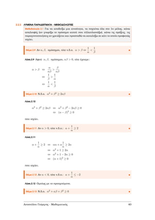 2.2.2 ΛΥΜΕΝΑ ΠΑΡΑ∆ΕΙΓΜΑΤΑ - ΜΕΘΟ∆ΟΛΟΓΙΕΣ
Μεθοδολογία 2.1 Για να αποδείξω µια ανισότητα, τα πηγαίνω όλα στο 1ο µέλος, κάνω
απαλοιφές (αν γνωρίζω το πρόσηµο αυτού που πλλαπλασιάζω), κάνω τις πράξεις, τις
παραγοντοποιήσεις αν χρειάζεται και προσπαθώ να καταλήξω σε κάτι το οποίο προφανώς
ισχύει.
Θέµα 2.9 Αν α, β, οµόσηµοι, τότε ν.δ.ο. α > β ⇔
1
α
<
1
β
Λύση 2.9 Αφού α, β, οµόσηµοι, αβ > 0, τότε έχουµε:
α > β ⇔
α
αβ
>
β
αβ
⇔
1
β
>
1
α
⇔
1
α
<
1
β
Θέµα 2.10 Ν.δ.ο. α2 + β2 ≥ 2αβ
Λύση 2.10
α2
+ β2
≥ 2αβ ⇔ α2
+ β2
− 2αβ ≥ 0
⇔ (α − β)2
≥ 0
που ισχύει.
Θέµα 2.11 Αν α > 0, τότε ν.δ.ο.: α +
1
α
≥ 2
Λύση 2.11
α +
1
α
≥ 2 ⇔ αα + α
1
α
≥ 2α
⇔ α2
+ 1 ≥ 2α
⇔ α2
+ 1 − 2α ≥ 0
⇔ (α + 1)2
≥ 0
που ισχύει.
Θέµα 2.12 Αν α < 0, τότε ν.δ.ο.: α +
1
α
≤ −2
Λύση 2.12 Οµοίως µε το προηγούµενο.
Θέµα 2.13 Ν.δ.ο. α2 + αβ + β2 ≥ 0
Αποστόλου Γεώργιος - Μαθηµατικός 40
 
