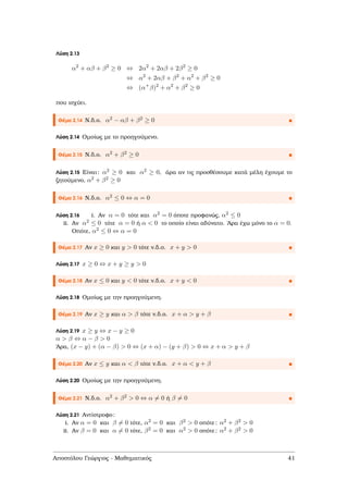 Λύση 2.13
α2
+ αβ + β2
≥ 0 ⇔ 2α2
+ 2αβ + 2β2
≥ 0
⇔ α2
+ 2αβ + β2
+ α2
+ β2
≥ 0
⇔ (α+
β)2
+ α2
+ β2
≥ 0
που ισχύει.
Θέµα 2.14 Ν.δ.ο. α2 − αβ + β2 ≥ 0
Λύση 2.14 Οµοίως µε το προηγούµενο.
Θέµα 2.15 Ν.δ.ο. α2 + β2 ≥ 0
Λύση 2.15 Είναι: α2 ≥ 0 και α2 ≥ 0, άρα αν τις προσθέσουµε κατά µέλη έχουµε το
Ϲητούµενο, α2 + β2 ≥ 0
Θέµα 2.16 Ν.δ.ο. α2 ≤ 0 ⇔ α = 0
Λύση 2.16 i. Αν α = 0 τότε και α2 = 0 όποτε προφανώς, α2 ≤ 0
ii. Αν α2 ≤ 0 τότε α = 0 ή α < 0 το οποίο είναι αδύνατο. ΄Αρα έχω µόνο το α = 0.
Οπότε, α2 ≤ 0 ⇔ α = 0
Θέµα 2.17 Αν x ≥ 0 και y > 0 τότε ν.δ.ο. x + y > 0
Λύση 2.17 x ≥ 0 ⇔ x + y ≥ y > 0
Θέµα 2.18 Αν x ≤ 0 και y < 0 τότε ν.δ.ο. x + y < 0
Λύση 2.18 Οµοίως µε την προηγούµενη.
Θέµα 2.19 Αν x ≥ y και α > β τότε ν.δ.ο. x + α > y + β
Λύση 2.19 x ≥ y ⇔ x − y ≥ 0
α > β ⇔ α − β > 0
΄Αρα, (x − y) + (α − β) > 0 ⇔ (x + α) − (y + β) > 0 ⇔ x + α > y + β
Θέµα 2.20 Αν x ≤ y και α < β τότε ν.δ.ο. x + α < y + β
Λύση 2.20 Οµοίως µε την προηγούµενη.
Θέµα 2.21 Ν.δ.ο. α2 + β2 > 0 ⇔ α = 0 ή β = 0
Λύση 2.21 Αντίστροφο:
i. Αν α = 0 και β = 0 τότε, α2 = 0 και β2 > 0 οπότε: α2 + β2 > 0
ii. Αν β = 0 και α = 0 τότε, β2 = 0 και α2 > 0 οπότε: α2 + β2 > 0
Αποστόλου Γεώργιος - Μαθηµατικός 41
 