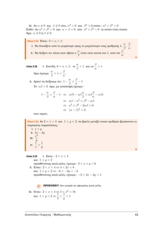 iii. Αν α = 0 και β = 0 τότε, α2 > 0 και β2 > 0 οπότε: α2 + β2 > 0
Ευθύ: Αν α2 + β2 > 0 και α = β = 0 τότε α2 + β2 = 0 το οποίο είναι άτοπο.
΄Αρα α = 0 ή β = 0
Θέµα 2.22 ΄Εστω: 0 < α < β
i. Να διατάξετε από το µικρότερο προς το µεγαλύτερο τους αριθµούς 1,
α
β
,
β
α
ii. Να δείξετε ότι πάνω στον άξονα ο
α
β
είναι ποιο κοντά στο 1, από τον
β
α
.
Λύση 2.22 i. Επειδή, 0 < α < β, το
α
β
< 1 και το
β
α
> 1
΄Αρα έχουµε
α
β
< 1 <
β
α
.
ii. Αρκεί να δείξουµε ότι: 1 −
α
β
<
β
α
− 1
Το αβ > 0 άρα, µε απαλοιφή έχουµε:
1 −
α
β
<
β
α
− 1 ⇔ αβ1 − αβ
α
β
< αβ
β
α
− αβ1
⇔ αβ − α2
< β2
− αβ
⇔ α2
+ β2
− 2αβ > 0
⇔ (α − β)2
> 0
που ισχύει.
Θέµα 2.23 Αν 2 < x < 4 και 1 < y < 2, να ϐρείτε µεταξύ ποιων αριθµών ϐρίσκονται οι
παρακάτω παραστάσεις:
i. x + y
ii. 2x − 3y
iii.
x2
y
iv.
1
x
+
1
y
Λύση 2.23 i. Είναι : 2 < x < 4
και 1 < y < 2
προσθέτοντας κατά µέλη, έχουµε: 3 < x + y < 6
ii. Είναι: 2 < x < 4 ⇔ 4 < 2x < 8
και 1 < y < 2 ⇔ −6 < −3y < −3
προσθέτοντας κατά µέλη, έχουµε: −2 < 2x − 3y < 5
Ρ ΠΡΟΣΟΧΗ!!! ∆εν µπορώ να αφαιρέσω κατά µέλη.
iii. Είναι: 2 < x < 4 ⇔ 4 < x2 < 16
και 1 < y < 2 ⇔
1
2
<
1
y
< 1
Αποστόλου Γεώργιος - Μαθηµατικός 42
 