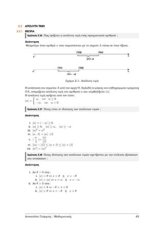 2.3 ΑΠΟΛΥΤΗ ΤΙΜΗ
2.3.1 ΘΕΩΡΙΑ
Ερώτηση 2.26 Πως ορίζεται η απόλυτη τιµή ενός πραγµατικού αριθµού ;
Απάντηση
Θεωρούµε έναν αριθµό α που παριστάνεται µε το σηµείο A πάνω σε έναν άξονα.
Σχήµα 2.1: Απόλυτη τιµή
Η απόσταση του σηµείου A από την αρχή O, δηλαδή το µήκος του ευθύγραµµου τµήµατος
OA, ονοµάζεται απόλυτη τιµή του αριθµού α και συµβολίζεται |α|.
Η απόλυτη τιµή ορίζεται από τον τύπο:
|α| =
α, αν α ≥ 0
−α, αν α < 0
Ερώτηση 2.27 Ποιες είναι οι ιδιότητες των απόλυτων τιµών ;
Απάντηση
i. |α| = | − α| ≥ 0
ii. |α| ≥ 0, |α| ≥ α, |α| ≥ −α
iii. |α|2 = α2
iv. |α · β| = |α| · |β|
v. |
α
β
|=
|α|
|β|
vi. ||α| − |β|| ≤ |α + β| ≤ |α| + |β|
vii. |αν| = |α|ν
Ερώτηση 2.28 Ποιες ιδιότητες των απόλυτων τιµών σχετίζονται µε την επίλυση εξισώσεων
και ανισώσεων ;
Απάντηση
i. Αν θ > 0 τότε:
i. |x| = θ ⇔ x = θ ή x = −θ
ii. |x| = |α| ⇔ x = α ή x = −α
ii. Αν θ > 0 τότε:
i. |x| < θ ⇔ −θ < x < θ
ii. |x| > θ ⇔ x < −θ ή x > θ
Αποστόλου Γεώργιος - Μαθηµατικός 45
 