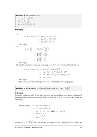 Ερώτηση 2.29 Να αποδείξετε ότι:
i. |α · β| = |α| · |β|
ii. |
α
β
|=
|α|
|β|
iii. |α + β| ≤ |α| + |β|
Απάντηση
i.
|α · β| = |α| · |β| ⇔ |α · β|2
= (|α| · |β|)2
⇔ |α · β|2
= |α|2
· |β|2
⇔ (α · β)2
= α2
· β2
που ισχυει.
ii.
|
α
β
|=
|α|
|β|
⇔ |
α
β
|2
=
|α|
|β|
2
⇔
α
β
2
=
|α|2
|β|2
⇔
α
β
2
=
α2
β2
που ισχύει.
iii. επειδή, και τα δυο µέλη της ανίσωσης, |α + β| ≤ |α| + |β|, είναι ϑετικά, έχουµε:
|α + β| ≤ |α| + |β| ⇔ |α + β|2
≤ (|α| + |β|)2
⇔ (α + β)2
≤ |α|2
+ 2|α||β| + |β|2
⇔ α2
+ 2αβ + β2
≤ α2
+ 2|α||β| + β2
⇔ αβ ≤ |αβ|
που ισχύει.
Προφανώς η ισότητα ισχύει µόνο αν αβ > 0, δηλαδή όταν α,β οµόσηµοι.
Ερώτηση 2.30 Να δειχθεί ότι το µέσο του διαστήµατος [α,β] είναι :
α + β
2
Απάντηση
Θεωρούµε το διάστηµα [α, ϐ] και Α,Β το σηµεία που παριστάνουν στον άξονα, τα άκρα α,β.
Αν Μ το σηµείο που παριστάνει στον άξονα το µέσο του [α,β] το x0, τότε ισχύει: ΜΑ = ΜΒ
εποµένως:
(MA) = (MB) ⇔ d(x0, α) = d(x0, β)
⇔ |x0 − α| = |x0 − β|
⇔ x0 − α = β − x0, αφου α < x0 < β
⇔ 2x0 = α + β
⇔ x0 =
α + β
2
ο αριθµός x0 =
α + β
2
που αντιστοιχεί στο µέσο του ΑΒ, ονοµάζεται και κέντρο του
Αποστόλου Γεώργιος - Μαθηµατικός 46
 