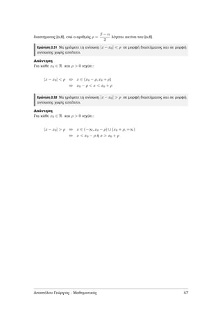 διαστήµατος [α,β], ενώ ο αριθµός ρ =
β − α
2
λέγεται ακτίνα του [α,β].
Ερώτηση 2.31 Να γράψετε τη ανίσωση |x − x0| < ρ σε µορφή διαστήµατος και σε µορφή
ανίσωσης χωρίς απόλυτο.
Απάντηση
Για κάθε x0 ∈ R και ρ > 0 ισχύει:
|x − x0| < ρ ⇔ x ∈ (x0 − ρ, x0 + ρ)
⇔ x0 − ρ < x < x0 + ρ
Ερώτηση 2.32 Να γράψετε τη ανίσωση |x − x0| > ρ σε µορφή διαστήµατος και σε µορφή
ανίσωσης χωρίς απόλυτο.
Απάντηση
Για κάθε x0 ∈ R και ρ > 0 ισχύει:
|x − x0| > ρ ⇔ x ∈ (−∞, x0 − ρ) ∪ (x0 + ρ, +∞)
⇔ x < x0 − ρ ή x > x0 + ρ
Αποστόλου Γεώργιος - Μαθηµατικός 47
 