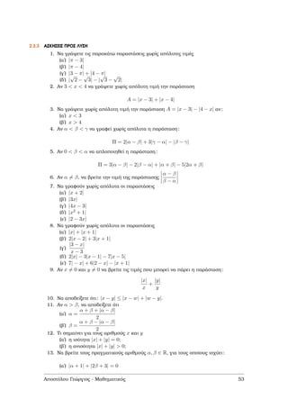 2.3.3 ΑΣΚΗΣΕΙΣ ΠΡΟΣ ΛΥΣΗ
1. Να γράψετε τις παρακάτω παραστάσεις χωρίς απόλυτες τιµές
(αʹ) |π − 3|
(ϐʹ) |π − 4|
(γʹ) |3 − π| + |4 − π|
(δʹ) |
√
2 −
√
3| − |
√
3 −
√
2|
2. Αν 3 < x < 4 να γράψετε χωρίς απόλυτη τιµή την παράσταση
A = |x − 3| + |x − 4|
3. Να γράψετε χωρίς απόλυτη τιµή την παράσταση A = |x − 3| − |4 − x| αν:
(αʹ) x < 3
(ϐʹ) x > 4
4. Αν α < β < γ να γραφεί χωρίς απόλυτα η παράσταση:
Π = 2|α − β| + 3|γ − α| − |β − γ|
5. Αν 0 < β < α να απλοποιηθεί η παράσταση:
Π = 3|α − β| − 2|β − α| + |α + β| − 5|2α + β|
6. Αν α = β, να ϐρείτε την τιµή της παράστασης
α − β
β − α
7. Να γραφούν χωρίς απόλυτα οι παραστάσεις
(αʹ) |x + 2|
(ϐʹ) |3x|
(γʹ) |4x − 3|
(δʹ) |x2 + 1|
(εʹ) |2 − 3x|
8. Να γραφούν χωρίς απόλυτα οι παραστάσεις
(αʹ) |x| + |x + 1|
(ϐʹ) 2|x − 2| + 3|x + 1|
(γʹ)
|3 − x|
x − 3
(δʹ) 2|x| − 3|x − 1| − 7|x − 5|
(εʹ) 7| − x| + 6|2 − x| − |x + 1|
9. Αν x = 0 και y = 0 να ϐρείτε τις τιµές που µπορεί να πάρει η παράσταση:
|x|
x
+
|y|
y
10. Να αποδείξετε ότι: |x − y| ≤ |x − w| + |w − y|.
11. Αν α > β, να αποδείξετε ότι
(αʹ) α =
α + β + |α − β|
2
(ϐʹ) β =
α + β − |α − β|
2
12. Τι σηµαίνει για τους αριθµούς x και y
(αʹ) η ισότητα |x| + |y| = 0;
(ϐʹ) η ανισότητα |x| + |y| > 0;
13. Να ϐρείτε τους πραγµατικούς αριθµούς α, β ∈ R, για τους οποίους ισχύει:
(αʹ) |α + 1| + |2β + 3| = 0
Αποστόλου Γεώργιος - Μαθηµατικός 53
 