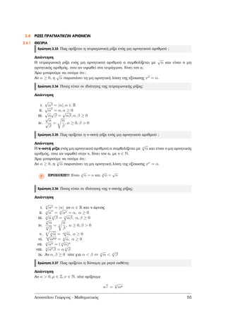2.4 ΡΙΖΕΣ ΠΡΑΓΜΑΤΙΚΩΝ ΑΡΙΘΜΩΝ
2.4.1 ΘΕΩΡΙΑ
Ερώτηση 2.33 Πως ορίζεται η τετραγωνική ϱίζα ενός µη αρνητικού αριθµού ;
Απάντηση
Η τετραγωνική ϱίζα ενός µη αρνητικού αριθµού α συµβολίζεται µε
√
α και είναι ο µη
αρνητικός αριθµός, που αν υψωθεί στο τετράγωνο, δίνει τον α.
΄Αρα µπορούµε να πούµε ότι:
Αν α ≥ 0, η
√
α παριστάνει τη µη αρνητική λύση της εξίσωσης x2 = α.
Ερώτηση 2.34 Ποιες είναι οι ιδιότητες της τετραγωνικής ϱίζας;
Απάντηση
i.
√
α2 = |α|, α ∈ R
ii.
√
α
2
= α, α ≥ 0
iii.
√
α
√
β =
√
αβ, α, β ≥ 0
iv.
√
α
√
β
=
α
β
, α ≥ 0, β > 0
Ερώτηση 2.35 Πως ορίζεται η ν-οστή ϱίζα ενός µη αρνητικού αριθµού ;
Απάντηση
Η ν-οστή ϱίζα ενός µη αρνητικού αριθµού α συµβολίζεται µε ν
√
α και είναι ο µη αρνητικός
αριθµός, που αν υψωθεί στην ν, δίνει τον α, µε ν ∈ N.
΄Αρα µπορούµε να πούµε ότι:
Αν α ≥ 0, η ν
√
α παριστάνει τη µη αρνητική λύση της εξίσωσης xν = α.
Ρ ΠΡΟΣΟΧΗ!!! Είναι 1
√
α = α και 2
√
α =
√
α
Ερώτηση 2.36 Ποιες είναι οι ιδιότητες της ν-οστής ϱίζας;
Απάντηση
i. ν
√
αν = |α| αν α ∈ R και ν άρτιος
ii. ν
√
α
ν
= ν
√
αν = α, α ≥ 0
iii. ν
√
α ν
√
β = ν
√
αβ, α, β ≥ 0
iv.
ν
√
α
ν
√
β
= ν
α
β
, α ≥ 0, β > 0
v. µ ν
√
α = µν
√
α, α ≥ 0
vi. νρ
√
αµρ = ν
√
α, α ≥ 0
vii. ν
√
ακ = ( ν
√
α)κ
viii. ν
√
ανβ = α ν
√
β
ix. Αν α, β ≥ 0 τότε για α < β ⇔ ν
√
α < ν
√
β
Ερώτηση 2.37 Πως ορίζεται η δύναµη µε ϱητό εκθέτη;
Απάντηση
Αν α > 0, µ ∈ Z, ν ∈ N, τότε ορίζουµε
α
µ
ν = ν
√
αµ
Αποστόλου Γεώργιος - Μαθηµατικός 55
 