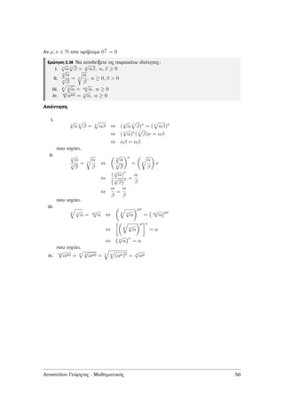 Αν µ, ν ∈ N τότε ορίζουµε 0
µ
ν = 0
Ερώτηση 2.38 Να αποδείξετε τις παρακάτω ιδιότητες:
i. ν
√
α ν
√
β = ν
√
αβ, α, β ≥ 0
ii.
ν
√
α
ν
√
β
= ν
α
β
, α ≥ 0, β > 0
iii. µ ν
√
α = µν
√
α, α ≥ 0
iv. νρ
√
αµρ = ν
√
α, α ≥ 0
Απάντηση
i.
ν
√
α ν
β = ν
αβ ⇔ ( ν
√
α ν
β)ν
= ( ν
αβ)ν
⇔ ( ν
√
α)ν
( ν
β)ν = αβ
⇔ αβ = αβ
που ισχύει.
ii.
ν
√
α
ν
√
β
= ν
α
β
⇔
ν
√
α
ν
√
β
ν
= ν
α
β
ν
⇔
( ν
√
α)
ν
ν
√
β
ν =
α
β
⇔
α
β
=
α
β
που ισχύει.
iii.
µ ν
√
α = µν
√
α ⇔
µ ν
√
α
µν
= µν
√
α
µν
⇔
µ ν
√
α
µ ν
= α
⇔ ν
√
α
ν
= α
που ισχύει.
iv. νρ
√
αµρ =
ν ρ
√
αµρ = ν ρ
(αµ)ρ
= ν
√
αµ
Αποστόλου Γεώργιος - Μαθηµατικός 56
 