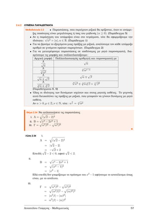 2.4.2 ΛΥΜΕΝΑ ΠΑΡΑ∆ΕΙΓΜΑΤΑ
Μεθοδολογία 2.2 • Παραστάσεις, που περιέχουν ϱιζικά ϑα ορίζονται, όταν οι υπόρρι-
Ϲες ποσότητες είναι µεγαλύτερες ή ίσες του µηδενός (α ≥ 0). (Παράδειγµα 5)
• Αν η παράσταση του υπόρριζου είναι στο τετράγωνο, τότε ϑα εφαρµόζουµε την
ιδιότητα:
√
α2 = |α|, α ∈ R. (Παράδειγµα 1)
• Για να ϐρούµε το εξαγόµενο µιας πράξης µε ϱιζικά, αναλύουµε τον κάθε υπόρριζο
αριθµό σε γινόµενο πρώτων παραγόντων. (Παράδειγµα 2)
• Για να µετατρέψουµε παραστάσεις σε ισοδύναµες µε ϱητό παρονοµαστή, δια-
κρίνουµε τις µορφές και πολλαπλασιάζουµε:
Αρχική µορφή Πολλαπλασιασµός αριθµητή και παρονοµαστή µε
A
√
α
√
α
A
ν
√
ακ
ν
√
αν−κ
A
√
α ±
√
β
√
α
√
β
A
3
√
α ± 3
√
β
3
√
α2 3
√
α 3
√
β + 3
β2
(Παραδείγµατα 8, 9)
• ΄Ολες οι ιδιότητες των δυνάµεων ισχύουν και στους ϱητούς εκθέτες. Το γεγονός
αυτό διευκολύνει τις πράξεις µε ϱιζικά, που µπορούν να γίνουν δυνάµεις µε ϱητό
εκθέτη.
Αν α > 0, µ ∈ Z, ν ∈ N, τότε: α
µ
ν = ν
√
αµ
Θέµα 2.34 Να απλοποιήσετε τις παραστάσεις
i. A = (
√
2 − 2)2
ii. B =
√
x4 − 2x2 + 1
iii. Γ = α4β2 − α2β4
Λύση 2.34 i.
A = (
√
2 − 2)2
= |
√
2 − 2|
= −
√
2 + 2
Επειδή
√
2 − 2 < 0, αφού
√
2 < 2.
ii.
B = x4 − 2x2 + 1
= (x2 − 1)2
= |x2
− 1|
Εδώ επειδή δεν γνωρίζουµε το πρόσηµο του x2 −1 αφήνουµε το αποτέλεσµα όπως
είναι, µε το απόλυτο.
iii.
Γ = α4β2 − α2β4
= (α2β)2 − (αβ2)2
= |α2
β| − |αβ2
|
= α2
|β| − |α|β2
Αποστόλου Γεώργιος - Μαθηµατικός 57
 