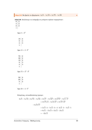 Θέµα 2.35 Να ϐρείτε το εξαγόµενο: 3
√
8 − 5
√
18 + 2
√
72 − 5
√
50
Λύση 2.35 Αναλύουµε τα υπόρριζα σε γινόµενο πρώτων παραγόντων:
8 2
4 2
2 2
1
΄Αρα 8 = 23
18 2
9 3
3 3
1
΄Αρα 18 = 2 · 32
72 2
36 2
18 2
9 3
3 3
1
΄Αρα 72 = 23 · 32
50 2
25 5
5 5
1
΄Αρα 50 = 2 · 52
Εποµένως, αντικαθιστώντας έχουµε:
3
√
8 − 5
√
18 + 2
√
72 − 5
√
50 = 3
√
23 − 5
√
232 + 2
√
2332 − 5
√
2 · 52
= 3
√
22
√
2 − 5
√
2
√
32 + 2
√
23
√
32
−5
√
2
√
52
= 2
√
2 · 3 − 5
√
2 · 3 + 2 · 2
√
2 · 3 − 5
√
2 · 5
= 6
√
2 − 15
√
2 + 12
√
2 − 25
√
2
= −22
√
2
Αποστόλου Γεώργιος - Μαθηµατικός 58
 