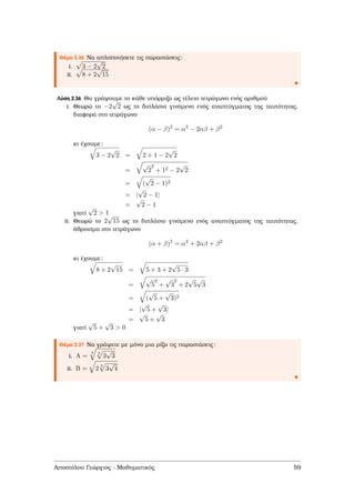 Θέµα 2.36 Να απλοποιήσετε τις παραστάσεις:
i. 3 − 2
√
2
ii. 8 + 2
√
15
Λύση 2.36 Θα γράψουµε το κάθε υπόρριζο ως τέλειο τετράγωνο ενός αριθµού
i. Θεωρώ το −2
√
2 ως το διπλάσιο γινόµενο ενός αναπτύγµατος της ταυτότητας,
διαφορά στο τετράγωνο
(α − β)2
= α2
− 2αβ + β2
κι έχουµε:
3 − 2
√
2 = 2 + 1 − 2
√
2
=
√
2
2
+ 12 − 2
√
2
= (
√
2 − 1)2
= |
√
2 − 1|
=
√
2 − 1
γιατί
√
2 > 1
ii. Θεωρώ το 2
√
15 ως το διπλάσιο γινόµενο ενός αναπτύγµατος της ταυτότητας,
άθροισµα στο τετράγωνο
(α + β)2
= α2
+ 2αβ + β2
κι έχουµε:
8 + 2
√
15 = 5 + 3 + 2
√
5 · 3
=
√
5
2
+
√
3
2
+ 2
√
5
√
3
= (
√
5 +
√
3)2
= |
√
5 +
√
3|
=
√
5 +
√
3
γιατί
√
5 +
√
3 > 0
Θέµα 2.37 Να γράψετε µε µόνο µια ϱίζα τις παραστάσεις:
i. A =
4 3
3
√
3
ii. B = 2
3
3
√
4
Αποστόλου Γεώργιος - Μαθηµατικός 59
 