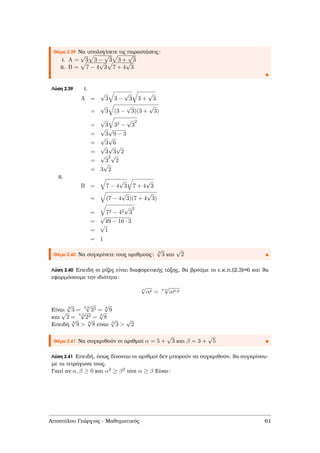 Θέµα 2.39 Να υπολογίσετε τις παραστάσεις:
i. A =
√
3 3 −
√
3 3 +
√
3
ii. B = 7 − 4
√
3 7 + 4
√
3
Λύση 2.39 i.
A =
√
3 3 −
√
3 3 +
√
3
=
√
3 (3 −
√
3)(3 +
√
3)
=
√
3 32 −
√
3
2
=
√
3
√
9 − 3
=
√
3
√
6
=
√
3
√
3
√
2
=
√
3
2√
2
= 3
√
2
ii.
B = 7 − 4
√
3 7 + 4
√
3
= (7 − 4
√
3)(7 + 4
√
3)
= 72 − 42
√
3
2
=
√
49 − 16 · 3
=
√
1
= 1
Θέµα 2.40 Να συγκρίνετε τους αριθµούς:
3
√
3 και
√
2
Λύση 2.40 Επειδή οι ϱίζες είναι διαφορετικής τάξης, ϑα ϐρούµε το ε.κ.π.(2,3)=6 και ϑα
εφαρµόσουµε την ιδιότητα:
ν
√
αρ =
µ·ν
√
αµ·ρ
Είναι
3
√
3 =
2·3
√
32 = 6
√
9
και
√
2 =
3.2
√
23 = 6
√
8
Επειδή
6
√
9 > 6
√
8 είναι
3
√
3 >
√
2
Θέµα 2.41 Να συγκριθούν οι αριθµοί α = 5 +
√
3 και β = 3 +
√
5
Λύση 2.41 Επειδή, όπως δίνονται οι αριθµοί δεν µπορούν να συγκριθούν, ϑα συγκρίνου-
µε τα τετράγωνα τους.
Γιατί αν α, β ≥ 0 και α2 ≥ β2 τότε α ≥ β Είναι:
Αποστόλου Γεώργιος - Μαθηµατικός 61
 