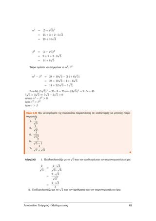 α2
= (5 +
√
3)2
= 25 + 3 + 2 · 5
√
3
= 28 + 10
√
3
β2
= (3 +
√
5)2
= 9 + 5 + 2 · 3
√
5
= 14 + 6
√
5
Τώρα πρέπει να συγκρίνω τα α2, β2
α2
− β2
= 28 + 10
√
3 − (14 + 6
√
5)
= 28 + 10
√
3 − 14 − 6
√
5
= 14 + 2(5
√
3 − 3
√
5)
Επειδή (5
√
3)2 = 25 · 3 = 75 και (3
√
5)2 = 9 · 5 = 45
5
√
3 > 3
√
5 ⇒ 5
√
3 − 3
√
5 > 0
οπότε α2 − β2 > 0
άρα α2 > β2
άρα α > β
Θέµα 2.42 Να µετατρέψετε τις παρακάτω παραστάσεις σε ισοδύναµες µε ϱητούς παρο-
νοµαστές
i.
2
√
3
ii.
1
√
2
iii.
3
4
√
53
iv.
2
√
5 − 1
v.
4
√
7 +
√
3
Λύση 2.42 i. Πολλαπλασιάζω µε το
√
3 και τον αριθµητή και τον παρονοµαστή κι έχω:
2
√
3
=
2 ·
√
3
√
3 ·
√
3
=
2 ·
√
3
√
3
2
=
2 ·
√
3
3
ii. Πολλαπλασιάζω µε το
√
2 και τον αριθµητή και τον παρονοµαστή κι έχω:
Αποστόλου Γεώργιος - Μαθηµατικός 62
 