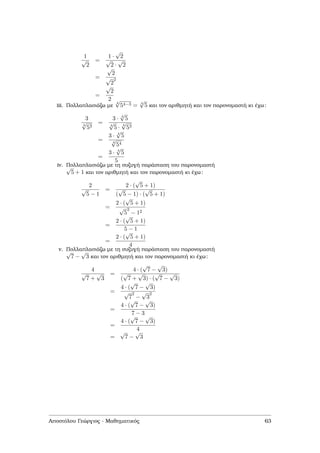 1
√
2
=
1 ·
√
2
√
2 ·
√
2
=
√
2
√
2
2
=
√
2
2
iii. Πολλαπλασιάζω µε
4
√
54−3 = 4
√
5 και τον αριθµητή και τον παρονοµαστή κι έχω:
3
4
√
53
=
3 · 4
√
5
4
√
5 ·
4
√
53
=
3 · 4
√
5
4
√
54
=
3 · 4
√
5
5
iv. Πολλαπλασιάζω µε τη συζυγή παράσταση του παρονοµαστή√
5 + 1 και τον αριθµητή και τον παρονοµαστή κι έχω:
2
√
5 − 1
=
2 · (
√
5 + 1)
(
√
5 − 1) · (
√
5 + 1)
=
2 · (
√
5 + 1)
√
5
2
− 12
=
2 · (
√
5 + 1)
5 − 1
=
2 · (
√
5 + 1)
4
v. Πολλαπλασιάζω µε τη συζυγή παράσταση του παρονοµαστή√
7 −
√
3 και τον αριθµητή και τον παρονοµαστή κι έχω:
4
√
7 +
√
3
=
4 · (
√
7 −
√
3)
(
√
7 +
√
3) · (
√
7 −
√
3)
=
4 · (
√
7 −
√
3)
√
7
2
−
√
3
2
=
4 · (
√
7 −
√
3)
7 − 3
=
4 · (
√
7 −
√
3)
4
=
√
7 −
√
3
Αποστόλου Γεώργιος - Μαθηµατικός 63
 