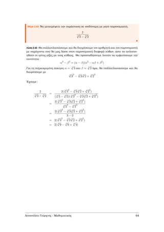 Θέµα 2.43 Να µετατρέψετε την παράσταση σε ισοδύναµη µε ϱητό παρονοµαστή.
2
3
√
3 − 3
√
2
Λύση 2.43 Θα πολλαπλασιάσουµε και ϑα διαιρέσουµε τον αριθµητή και τον παρονοµαστή
µε παράγοντα που ϑα µας δώσει στον παρονοµαστή διαφορά κύβων, ώστε να απλοποι-
ηθούν οι τρίτες ϱίζες µε τους κύβους. Θα προσπαθήσουµε λοιπόν να εµφανίσουµε την
ταυτότητα
α3
− β3
= (α − β)(α2
− αβ + β2
)
Για τη συγκεκριµένη άσκηση α = 3
√
3 και β = 3
√
2 άρα, ϑα πολλαπλασιάσουµε και ϑα
διαιρέσουµε µε
3
√
3
2
−
3
√
3
3
√
2 +
3
√
2
2
΄Εχουµε:
2
3
√
3 − 3
√
2
=
2( 3
√
3
2
− 3
√
3 3
√
2 + 3
√
2
2
)
( 3
√
3 − 3
√
2)( 3
√
3
2
− 3
√
3 3
√
2 + 3
√
2
2
)
=
2( 3
√
3
2
− 3
√
3 3
√
2 + 3
√
2
2
)
3
√
3
3
− 3
√
2
3
=
2( 3
√
3
2
− 3
√
3 3
√
2 + 3
√
2
2
)
3 − 2
= 2(
3
√
3
2
−
3
√
3
3
√
2 +
3
√
2
2
)
= 2(
3
√
9 −
3
√
6 +
3
√
4)
Αποστόλου Γεώργιος - Μαθηµατικός 64
 