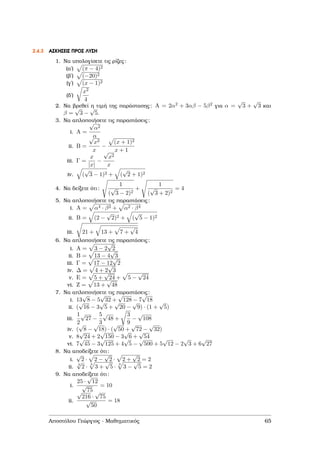 2.4.3 ΑΣΚΗΣΕΙΣ ΠΡΟΣ ΛΥΣΗ
1. Να υπολογίσετε τις ϱίζες:
(αʹ) (π − 4)2
(ϐʹ) (−20)2
(γʹ) (x − 1)2
(δʹ)
x2
4
2. Να ϐρεθεί η τιµή της παράστασης: A = 2α2 + 3αβ − 5β2 για α =
√
3 +
√
3 και
β =
√
3 −
√
5.
3. Να απλοποιήσετε τις παραστάσεις:
i. A =
√
α2
α
ii. B =
√
x2
x
−
(x + 1)2
x + 1
iii. Γ =
x
|x|
−
√
x2
x
iv. (
√
3 − 1)2 + (
√
2 + 1)2
4. Να δείξετε ότι:
1
(
√
3 − 2)2
+
1
(
√
3 + 2)2
= 4
5. Να απλοποιήσετε τις παραστάσεις:
i. A = α4 · β2 + α2 · β4
ii. B = (2 −
√
2)2 + (
√
5 − 1)2
iii. 21 + 13 + 7 +
√
4
6. Να απλοποιήσετε τις παραστάσεις:
i. A = 3 − 2
√
2
ii. B = 13 − 4
√
3
iii. Γ = 17 − 12
√
2
iv. ∆ = 4 + 2
√
3
v. E = 5 +
√
24 + 5 −
√
24
vi. Z = 13 +
√
48
7. Να απλοποιήσετε τις παραστάσεις:
i. 13
√
8 − 5
√
32 +
√
128 − 7
√
18
ii. (
√
16 − 3
√
5 +
√
20 −
√
9) · (1 +
√
5)
iii.
1
2
√
27 −
5
3
√
48 +
3
9
−
√
108
iv. (
√
8 −
√
18) · (
√
50 +
√
72 −
√
32)
v. 8
√
24 + 2
√
150 − 3
√
6 +
√
54
vi. 7
√
45 − 3
√
125 + 4
√
5 −
√
500 + 5
√
12 − 2
√
3 + 6
√
27
8. Να αποδείξετε ότι:
i.
√
2 · 2 −
√
2 · 2 +
√
2 = 2
ii.
3
√
2 ·
3
3 +
√
5 ·
3
3 −
√
5 = 2
9. Να αποδείξετε ότι:
i.
25 ·
√
12
√
75
= 10
ii.
√
216 ·
√
75
√
50
= 18
Αποστόλου Γεώργιος - Μαθηµατικός 65
 
