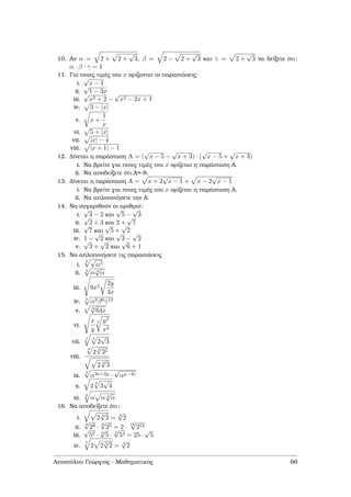 10. Αν α = 2 + 2 +
√
3, β = 2 − 2 +
√
3 και γ = 2 +
√
3 να δείξετε ότι:
α · β · γ = 1
11. Για ποιες τιµές του x ορίζονται οι παραστάσεις·
i.
√
x − 1
ii.
√
1 − 3x
iii.
√
x2 + 2 −
√
x2 − 2x + 1
iv. 3 − |x|
v. x +
1
x
vi. 5 + |x|
vii. |x| − 4
viii. |x + 1| − 1
12. ∆ίνεται η παράσταση A = (
√
x − 5 −
√
x + 3) · (
√
x − 5 +
√
x + 3)
i. Να ϐρείτε για ποιες τιµές του x ορίζεται η παράσταση Α.
ii. Να αποδείξετε ότι Α=-8.
13. ∆ίνεται η παράσταση A = x + 2
√
x − 1 + x − 2
√
x − 1
i. Να ϐρείτε για ποιες τιµές του x ορίζεται η παράσταση Α.
ii. Να απλοποιήσετε την Α.
14. Να συγκριθούν οι αριθµοί:
i.
√
3 − 2 και
√
5 −
√
3
ii.
√
2 + 3 και 2 +
√
7
iii.
√
7 και
√
5 +
√
2
iv. 1 −
√
2 και
√
3 −
√
2
v.
√
3 +
√
2 και
√
6 + 1
15. Να απλοποιήσετε τις παραστάσεις
i.
3 √
α3
ii. 3
α 3
√
α
iii. 9x2
2y
3x
iv. 3
α3β6γ12
v.
3
√
64x
vi.
x
y
3 y2
x2
vii.
4 3
2
√
3
viii.
4
2
3
√
32
2 3
√
3
ix.
4
α3ν+2µ ·
√
αµ−4ν
x. 2
3
3
√
4
xi.
6
α α 3
√
α
16. Να αποδείξετε ότι:
i. 2 3
√
2 = 3
√
2
ii.
9
√
28 ·
6
√
25 = 2 ·
18
√
213
iii.
√
52 · 3
√
5 ·
6
√
54 = 25 ·
√
5
iv.
5
2 2 3
√
2 = 3
√
2
Αποστόλου Γεώργιος - Μαθηµατικός 66
 