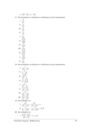 v.
4
√
33 · 3
√
3 = 3 · 12
√
3
17. Να µετατρέψετε τα κλάσµατα σε ισοδύναµα µε ϱητό παρονοµαστή
i.
3
√
2
ii.
1
√
3
iii.
5
√
5
iv.
1
√
7
v.
1
3
√
2
vi.
3
√
3
4
√
27
vii.
5
6
√
α5
viii.
x
4
√
x3
ix.
2
√
3
9
√
x2
x.
√
3
7
√
52
xi.
7
5
√
3
18. Να µετατρέψετε τα κλάσµατα σε ισοδύναµα µε ϱητό παρονοµαστή
i.
1
√
3 −
√
2
ii.
4
5 −
√
3
iii.
2
√
2
√
3 − 1
iv.
2 −
√
2
5 − 2
√
2
v.
1
√
7 − 5
vi.
6 +
√
2
√
5 −
√
2
vii.
8
√
7 −
√
5
viii.
√
7 +
√
6
√
7 −
√
6
19. Να αποδείξετε ότι:
i.
√
3
√
5 −
√
3
+
√
5
√
5 +
√
3
= 4
ii.
1
(2 −
√
3)2
−
1
(2 +
√
3)2
= 8
√
3
20. Να αποδείξετε ότι:
i
3
√
3 − 2
√
2
√
3 −
√
2
= 5 +
√
6
Αποστόλου Γεώργιος - Μαθηµατικός 67
 