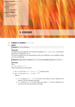 ΕΞΙΣΩΣΕΙΣ 1ου ΒΑΘΜΟΥ αx + β = 0
ΘΕΩΡΙΑ
ΛΥΜΕΝΑ ΠΑΡΑ∆ΕΙΓΜΑΤΑ
ΑΣΚΗΣΕΙΣ ΠΡΟΣ ΛΥΣΗ
Η ΕΞΙΣΩΣΗ xν
= α
ΘΕΩΡΙΑ
ΛΥΜΕΝΑ ΠΑΡΑ∆ΕΙΓΜΑΤΑ
ΑΣΚΗΣΕΙΣ ΠΡΟΣ ΛΥΣΗ
ΕΞΙΣΩΣΕΙΣ 2ου ΒΑΘΜΟΥ
ΘΕΩΡΙΑ
ΛΥΜΕΝΑ ΠΑΡΑ∆ΕΙΓΜΑΤΑ
ΑΣΚΗΣΕΙΣ ΠΡΟΣ ΛΥΣΗ
3. ΕΞΙΣΩΣΕΙΣ
3.1 ΕΞΙΣΩΣΕΙΣ 1ου ΒΑΘΜΟΥ αx + β = 0
3.1.1 ΘΕΩΡΙΑ
Ερώτηση 3.1 Τι είναι εξίσωση ;
Απάντηση
Οι εξισώσεις µιας µεταβλητής, είναι σχέσεις της µορφής f(x) = g(x), µε f, g συναρτήσεις
ορισµένες σε υποσύνολα του R.
Οι οποίες επαληθεύονται για συγκεκριµένες τιµές των µεταβλητών, που ονοµάζονται ϱίζες
ή λύσεις της εξίσωσης.
Ερώτηση 3.2 Πως λύνεται η εξίσωση αx + β = 0 για τις διάφορες τιµές των α, β ∈ R;
Απάντηση
Είναι:
αx + β = 0 ⇔ αx = −β
Τώρα διακρίνουµε τις περιπτώσεις:
1. Αν α = 0 τότε από: αx = −β ⇔ x = −
β
α
, µοναδική λύση.
2. Αν α = 0 τότε από: αx = −β ⇔ 0x = −β
τώρα αν:
i. β = 0 έχουµε, 0x = −β = 0 το οποίο είναι αδύνατο, άρα η εξίσωση είναι
αδύνατη, δεν έχει πραγµατικές ϱίζες.
ii. β = 0 έχουµε, 0x = 0 το οποίο ισχύει για κάθε x ∈ R, άρα η εξίσωση είναι
ταυτότητα, έχει άπειρες πραγµατικές ϱίζες.
 