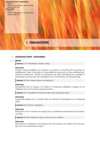 ∆ΕΙΓΜΑΤΙΚΟΣ ΧΩΡΟΣ - ΕΝ∆ΕΧΟΜΕΝΑ
ΘΕΩΡΙΑ
ΛΥΜΕΝΑ ΠΑΡΑ∆ΕΙΓΜΑΤΑ - ΜΕΘΟ∆ΟΛΟΓΙΕΣ
ΑΣΚΗΣΕΙΣ ΠΡΟΣ ΛΥΣΗ
ΠΙΘΑΝΟΤΗΤΕΣ
ΘΕΩΡΙΑ
ΛΥΜΕΝΑ ΠΑΡΑ∆ΕΙΓΜΑΤΑ - ΜΕΘΟ∆ΟΛΟΓΙΕΣ
ΑΣΚΗΣΕΙΣ ΠΡΟΣ ΛΥΣΗ
1. ΠΙΘΑΝΟΤΗΤΕΣ
1.1 ∆ΕΙΓΜΑΤΙΚΟΣ ΧΩΡΟΣ - ΕΝ∆ΕΧΟΜΕΝΑ
1.1.1 ΘΕΩΡΙΑ
Ερώτηση 1.1 Τι ονοµάζουµε πείραµα τύχης;
Απάντηση
Πείραµα τύχης ονοµάζουµε ένα πείραµα, του οποίου το αποτέλεσµα δεν µπορούµε να
προβλέψουµε, πάρα το γεγονός ότι επαναλαµβάνεται κάτω από τις ίδιες συνθήκες (ϕαι-
νοµενικά τουλάχιστον). ∆ηλαδή το αποτέλεσµα της κάθε επανάληψης δεν επηρεάζει το
αποτέλεσµα της επόµενης, ούτε επηρεάζεται από το αποτέλεσµα της προηγούµενης.
Ερώτηση 1.2 Ποιο πείραµα λέγεται αιτιοκρατικό;
Απάντηση
Αιτιοκρατικό είναι το πείραµα, του οποίου το αποτέλεσµα καθορίζεται πλήρως από τις
συνθήκες κάτω από τις οποίες πραγµατοποιείται.
Ερώτηση 1.3 Τι ονοµάζουµε δειγµατικό χώρο ενός πειράµατος τύχης;
Απάντηση
∆ειγµατικός χώρος είναι το σύνολο όλων των δυνατών αποτελεσµάτων του πειράµατος
τύχης.
Ερώτηση 1.4 Τι λέγεται ενδεχόµενο;
Απάντηση
Ενδεχόµενο, είναι το σύνολο που περιέχει ένα ή περισσότερα αποτελέσµατα ενός πειράµα-
τος τύχης.
Ερώτηση 1.5 Ποιο ενδεχόµενο λέγεται απλό και ποιο σύνθετο;
Απάντηση
Απλό λέγεται το ενδεχόµενο, που περιέχει µόνο ένα στοιχείο, και σύνθετο αυτό που περι-
έχει δυο ή και περισσότερα στοιχεία.
 