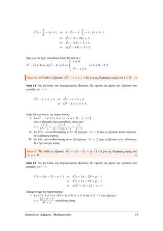 λ2
x −
2
λ
= 4x + 1 ⇔ λ · λ2
x − λ ·
2
λ
= λ · 4x + λ · 1
⇔ λ3
x − 2 = 4λx + λ
⇔ λ3
x − 4λx = λ + 2
⇔ x(λ3
− 4λ) = λ + 2
΄Αρα για να έχει µοναδική λύση ϑα πρέπει:
λ3 − 4λ = 0 ⇔ λ(λ2 − 4) = 0 ⇔



λ = 0
λ2 − 4 = 0
⇔ λ = 0, −2, 2
Θέµα 3.6 Να λυθεί η εξίσωση λ2x − 1 = x + λ (1) για τις διάφορες τιµές του λ ∈ R.
Λύση 3.6 Για να λύσω την παραµετρική εξίσωση, ϑα πρέπει να ϕέρω την εξίσωση στη
µορφή: αx = β
λ2
x − 1 = x + λ ⇔ λ2
x − x = 1 + λ
⇔ (λ2
− 1)x = 1 + λ
τώρα διακρίνουµε τις περιπτώσεις:
I. Αν λ2 − 1 = 0 ⇒ λ = ±1 ⇒ λ ∈ R − {−1, 1}
τότε η εξίσωση έχει µοναδική λύση την:
x =
1 + λ
λ2 − 1
=
1 + λ
(λ − 1)(λ + 1)
=
1
λ − 1
II. Αν λ=-1, αντικαθιστώντας στην (1) έχουµε: 0x = 0 άρα η εξίσωση είναι αόριστη,
έχει άπειρες λύσεις.
III. Αν λ=1, αντικαθιστώντας στην (1) έχουµε: 0x = 2 άρα η εξίσωση είναι αδύνατη,
δεν έχει καµία λύση.
Θέµα 3.7 Να λυθεί η εξίσωση λ2x + λ(x − 2) = µ − 1 (1) για τις διάφορες τιµές του
λ, µ ∈ R.
Λύση 3.7 Για να λύσω την παραµετρική εξίσωση, ϑα πρέπει να ϕέρω την εξίσωση στη
µορφή: αx = β
λ2
x + λ(x − 2) = µ − 1 ⇔ λ2
x + λx − 2λ = µ − 1
⇔ λ2
x + λx = 2λ + µ − 1
⇔ x(λ2
+ λ) = 2λ + µ − 1
∆ιακρίνουµε τις περιπτώσεις:
I. Αν λ2 + λ = 0 ⇔ λ(λ + 1) = 0 ⇔ λ = 0 και λ = −1 τότε έχουµε:
x =
2λ + µ − 1
λ2 + λ
µοναδική λύση.
Αποστόλου Γεώργιος - Μαθηµατικός 74
 