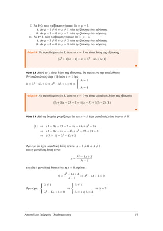 II. Αν λ=0, τότε η εξίσωση γίνεται: 0x = µ − 1.
i. Αν µ − 1 = 0 ⇔ µ = 1 τότε η εξίσωση είναι αδύνατη.
ii. Αν µ − 1 = 0 ⇔ µ = 1 τότε η εξίσωση είναι αόριστη.
III. Αν λ=-1, τότε η εξίσωση γίνεται: 0x = µ − 3.
i. Αν µ − 3 = 0 ⇔ µ = 3 τότε η εξίσωση είναι αδύνατη.
ii. Αν µ − 3 = 0 ⇔ µ = 3 τότε η εξίσωση είναι αόριστη.
Θέµα 3.8 Να προσδιοριστεί ο λ, ώστε το x = 1 να είναι λύση της εξίσωσης
(λ2
+ 1)(x − 1) + x = λ2
− 5λ + 5 (1)
Λύση 3.8 Αφού το 1 είναι λύση της εξίσωσης, ϑα πρέπει να την επαληθεύει
Αντικαθιστώντας στην (1) όπου x = 1 έχω:
1 = λ2 − 5λ + 5 ⇒ λ2 − 5λ + 4 = 0 ⇒



λ = 1
λ = 4
Θέµα 3.9 Να προσδιοριστεί ο λ, ώστε το x = 0 να είναι µοναδική λύση της εξίσωσης
(λ + 3)x − 2λ − 3 = 4(x − λ) + λ(λ − 2) (1)
Λύση 3.9 Από τη ϑεωρία γνωρίζουµε ότι η αx = β έχει µοναδική λύση όταν α = 0
(1) ⇔ xλ + 3x − 2λ − 3 = 4x − 4λ + λ2
− 2λ
⇔ xλ + 3x − 4x = −4λ + λ2
− 2λ + 2λ + 3
⇔ x(λ − 1) = λ2
− 4λ + 3
΄Αρα για να έχει µοναδική λύση πρέπει λ − 1 = 0 ⇒ λ = 1
και η µοναδική λύση είναι:
x =
λ2 − 4λ + 3
λ − 1
επειδή η µοναδική λύση είναι η x = 0, πρέπει:
0 =
λ2 − 4λ + 3
λ − 1
⇔ λ2
− 4λ + 3 = 0
΄Αρα έχω:



λ = 1
λ2 − 4λ + 3 = 0
⇔



λ = 1
λ = 1 ή λ = 3
⇔ λ = 3
Αποστόλου Γεώργιος - Μαθηµατικός 75
 
