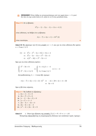Ρ ΠΡΟΣΟΧΗ!!! Είναι λάθος να αντικαταστήσουµε από την αρχή όπου x = 0, γιατί
δεν λέει ότι έχει απλά λύση το 0, αλλά ότι το 0 είναι µοναδική λύση.
Θέµα 3.10 Αν η εξίσωση:
λ2
(x − 1) − 5(x − λ) = 11x + 4 (1)
είναι αδύνατη, να δείξετε ότι η εξίσωση:
λ(x − 7) + 4(x + 1) = 2λ2
(2)
είναι ταυτότητα.
Λύση 3.10 Θα ϕέρουµε την (1) στη µορφή αx = β, και για να είναι αδύνατη ϑα πρέπει
α = 0 και β = 0
(1) ⇔ λ2
x − λ2
− 5x + 5λ) = 11x + 4
⇔ λ2
x − 5x − 11x = λ2
− 5λ + 4
⇔ x(λ2
− 16) = λ2
− 5λ + 4
΄Αρα για να είναι αδύνατη πρέπει:



λ2 − 16 = 0
λ2 − 5λ + 4 = 0
⇔



λ = 4 ή λ = −4
λ = 4 και λ = 1
⇔ λ = −4
Αντικαθιστώντας λ = −4 στην (2), έχουµε:
−4(x − 7) + 4(x + 1) = 2(−4)2
⇔ −4x + 28 + 4x + 4 = 32
⇔ 0x = 0
΄Αρα η (2) είναι αόριστη.
Θέµα 3.11 Να λυθούν οι εξισώσεις:
i. 2|x + 1| − 6 = 0
ii. |2x + 7| + 9 = 0
iii. |x − 1| − 3|x + 5| = 0
iv. |x + 1| = x + 1
v. |2x − 4| = −2x + 4
vi. |3x − 6| = 2x − 2
vii. |x2 − 4| + |3x − 6| = 0
Λύση 3.11 i. ΄Οταν έχω εξίσωση της µορφής |f(x)| = θ > 0 ⇒ x = ±θ.
Εποµένως εφαρµόζοντας τη συγκεκριµένη ιδιότητα των απολύτων τιµών, έχουµε:
Αποστόλου Γεώργιος - Μαθηµατικός 76
 