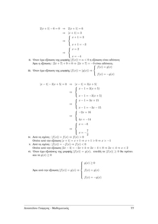 2|x + 1| − 6 = 0 ⇒ 2|x + 1| = 6
⇒ |x + 1| = 3
⇒



x + 1 = 3
x + 1 = −3
⇒



x = 2
x = −4
ii. ΄Οταν έχω εξίσωση της µορφής |f(x)| = α < 0 η εξίσωση είναι αδύνατη
΄Αρα η εξίσωση: |2x + 7| + 9 = 0 ⇒ |2x + 7| = −9 είναι αδύνατη.
iii. ΄Οταν έχω εξίσωση της µορφής |f(x)| = |g(x)| ⇒



f(x) = g(x)
f(x) = −g(x)
|x − 1| − 3|x + 5| = 0 ⇒ |x − 1| = 3|x + 5|
⇒



x − 1 = 3(x + 5)
x − 1 = −3(x + 5)
⇒



x − 1 = 3x + 15
x − 1 = −3x − 15
⇒



−2x = 16
4x = −14
⇒



x = −8
x = −
7
2
iv. Από τη σχέση: |f(x)| = f(x) ⇒ f(x) > 0
Οπότε από την εξίσωση |x + 1| = x + 1 ⇒ x + 1 > 0 ⇒ x > −1
v. Από τη σχέση: |f(x)| = −f(x) ⇒ f(x) < 0
Οπότε από την εξίσωση |2x − 4| = −2x + 4 ⇒ 2x − 4 < 0 ⇒ 2x < 4 ⇒ x < 2
vi. ΄Οταν έχω εξισώσεις της µορφής |f(x)| = g(x), επειδή το |f(x)| ≥ 0 ϑα πρέπει
και το g(x) ≥ 0
΄Αρα από την εξίσωση |f(x)| = g(x) ⇒



g(x) ≥ 0
f(x) = g(x)
f(x) = −g(x)
Αποστόλου Γεώργιος - Μαθηµατικός 77
 
