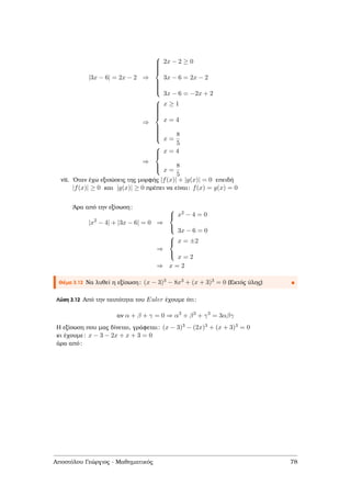 |3x − 6| = 2x − 2 ⇒



2x − 2 ≥ 0
3x − 6 = 2x − 2
3x − 6 = −2x + 2
⇒



x ≥ 1
x = 4
x =
8
5
⇒



x = 4
x =
8
5
vii. ΄Οταν έχω εξισώσεις της µορφής |f(x)| + |g(x)| = 0 επειδή
|f(x)| ≥ 0 και |g(x)| ≥ 0 πρέπει να είναι: f(x) = g(x) = 0
΄Αρα από την εξίσωση:
|x2
− 4| + |3x − 6| = 0 ⇒



x2 − 4 = 0
3x − 6 = 0
⇒



x = ±2
x = 2
⇒ x = 2
Θέµα 3.12 Να λυθεί η εξίσωση: (x − 3)3 − 8x3 + (x + 3)3 = 0 (Εκτός ύλης)
Λύση 3.12 Από την ταυτότητα του Euler έχουµε ότι:
αν α + β + γ = 0 ⇒ α3
+ β3
+ γ3
= 3αβγ
Η εξίσωση που µας δίνεται, γράφεται: (x − 3)3 − (2x)3 + (x + 3)3 = 0
κι έχουµε: x − 3 − 2x + x + 3 = 0
άρα από:
Αποστόλου Γεώργιος - Μαθηµατικός 78
 