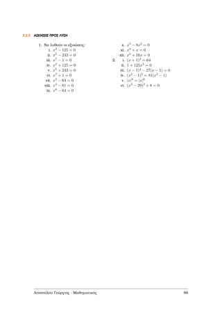 3.2.3 ΑΣΚΗΣΕΙΣ ΠΡΟΣ ΛΥΣΗ
1. Να λυθούν οι εξισώσεις:
i. x3 − 125 = 0
ii. x5 − 243 = 0
iii. x7 − 1 = 0
iv. x3 + 125 = 0
v. x5 + 243 = 0
vi. x7 + 1 = 0
vii. x2 − 64 = 0
viii. x4 − 81 = 0
ix. x6 − 64 = 0
x. x5 − 8x2 = 0
xi. x4 + x = 0
xii. x5 + 16x = 0
2. i. (x + 1)3 = 64
ii. 1 + 125x3 = 0
iii. (x − 1)4 − 27(x − 1) = 0
iv. (x2 − 1)5 = 81(x2 − 1)
v. |x|9 = |x|6
vi. (x3 − 29)3 + 8 = 0
Αποστόλου Γεώργιος - Μαθηµατικός 86
 