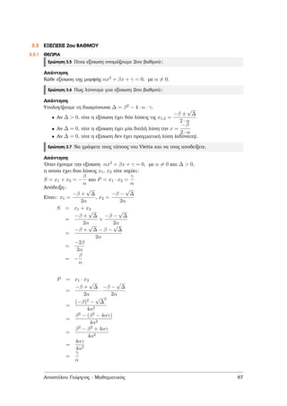 3.3 ΕΞΙΣΩΣΕΙΣ 2ου ΒΑΘΜΟΥ
3.3.1 ΘΕΩΡΙΑ
Ερώτηση 3.5 Ποια εξίσωση ονοµάζουµε 2ου ϐαθµού;
Απάντηση
Κάθε εξίσωση της µορφής αx2 + βx + γ = 0, µε α = 0.
Ερώτηση 3.6 Πως λύνουµε µια εξίσωση 2ου ϐαθµού;
Απάντηση
Υπολογίζουµε τη διακρίνουσα ∆ = β2 − 4 · α · γ.
• Αν ∆ > 0, τότε η εξίσωση έχει δύο λύσεις τις x1,2 =
−β ±
√
∆
2 · α
• Αν ∆ = 0, τότε η εξίσωση έχει µία διπλή λύση την x =
−β
2 · α
• Αν ∆ = 0, τότε η εξίσωση δεν έχει πραγµατική λύση (αδύνατη).
Ερώτηση 3.7 Να γράψετε τους τύπους του Vietta και να τους αποδείξετε.
Απάντηση
΄Οταν έχουµε την εξίσωση αx2 + βx + γ = 0, µε α = 0 και ∆ > 0,
η οποία έχει δυο λύσεις x1, x2 τότε ισχύει:
S = x1 + x2 = −
β
α
και P = x1 · x2 =
γ
α
Απόδειξη:
Είναι: x1 =
−β +
√
∆
2α
, x2 =
−β −
√
∆
2α
S = x1 + x2
=
−β +
√
∆
2α
+
−β −
√
∆
2α
=
−β +
√
∆ − β −
√
∆
2α
=
−2β
2α
= −
β
α
P = x1 · x2
=
−β +
√
∆
2α
·
−β −
√
∆
2α
=
(−β)2 −
√
∆
2
4α2
=
β2 − (β2 − 4αγ)
4α2
=
β2 − β2 + 4αγ
4α2
=
4αγ
4α2
=
γ
α
Αποστόλου Γεώργιος - Μαθηµατικός 87
 