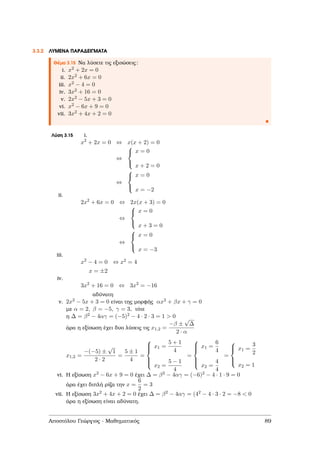 3.3.2 ΛΥΜΕΝΑ ΠΑΡΑ∆ΕΙΓΜΑΤΑ
Θέµα 3.15 Να λύσετε τις εξισώσεις:
i. x2 + 2x = 0
ii. 2x2 + 6x = 0
iii. x2 − 4 = 0
iv. 3x2 + 16 = 0
v. 2x2 − 5x + 3 = 0
vi. x2 − 6x + 9 = 0
vii. 3x2 + 4x + 2 = 0
Λύση 3.15 i.
x2
+ 2x = 0 ⇔ x(x + 2) = 0
⇔



x = 0
x + 2 = 0
⇔



x = 0
x = −2
ii.
2x2
+ 6x = 0 ⇔ 2x(x + 3) = 0
⇔



x = 0
x + 3 = 0
⇔



x = 0
x = −3
iii.
x2
− 4 = 0 ⇔ x2 = 4
x = ±2
iv.
3x2
+ 16 = 0 ⇔ 3x2
= −16
αδύνατη
v. 2x2 − 5x + 3 = 0 είναι της µορφής αx2 + βx + γ = 0
µε α = 2, β = −5, γ = 3, τότε
η ∆ = β2 − 4αγ = (−5)2 − 4 · 2 · 3 = 1 > 0
άρα η εξίσωση έχει δυο λύσεις τις x1,2 =
−β ±
√
∆
2 · α
x1,2 =
−(−5) ±
√
1
2 · 2
=
5 ± 1
4
=



x1 =
5 + 1
4
x2 =
5 − 1
4
=



x1 =
6
4
x2 =
4
4
=



x1 =
3
2
x2 = 1
vi. Η εξίσωση x2 − 6x + 9 = 0 έχει ∆ = β2 − 4αγ = (−6)2 − 4 · 1 · 9 = 0
άρα έχει διπλή ϱίζα την x =
6
2
= 3
vii. Η εξίσωση 3x2 + 4x + 2 = 0 έχει ∆ = β2 − 4αγ = (42 − 4 · 3 · 2 = −8 < 0
άρα η εξίσωση είναι αδύνατη.
Αποστόλου Γεώργιος - Μαθηµατικός 89
 