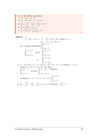 Θέµα 3.16 Να λυθούν οι εξισώσεις:
i. x2 − 7|x| + 12 = 0
ii. (x − 1)2 + 4|x − 1| − 5 = 0
iii. x +
1
x
2
− 5 x +
1
x
+ 6 = 0
iv. 4x4 + 11x2 − 3 = 0
v.
2
x
+
2x − 3
x − 2
+
2 − x2
x2 − 2x
= 0
Λύση 3.16 i.
x2
− 7|x| + 12 = 0 ⇔ |x|2
− 7|x| + 12 = 0 ϑέτω |x| = ω
⇐⇒ ω2
− 7ω + 12 = 0
∆ = 1 άρα έχει δυο λύσεις



ω1 = 4
ω2 = 3



ω1 = 4
ω2 = 3
|x|=ω
⇐==⇒



|x| = 4
|x| = 3
⇔



x = ±4
x = ±3
ii. (x − 1)2 + 4|x − 1| − 5 = 0 ⇔ |x − 1|2 + 4|x − 1| − 5 = 0 ϑέτω |x − 1| = ω
κι έχω: ω2 + 4ω − 5 = 0, ∆ = 36, άρα:


ω1 = −5
ω2 = 1
|x−1|=ω
⇐====⇒



|x − 1| = −5 αδύνατη
|x − 1| = 1
εποµένως, |x − 1| = 1 ⇔ x − 1 = ±1 ⇔



x = 0
x = 2
iii. x +
1
x
2
− 5 x +
1
x
+ 6 = 0, x = 0 ϑέτω x +
1
x
= ω
Αποστόλου Γεώργιος - Μαθηµατικός 90
 