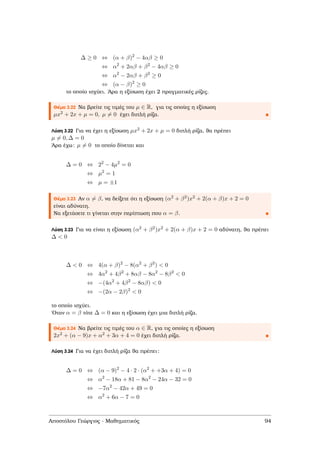 ∆ ≥ 0 ⇔ (α + β)2
− 4αβ ≥ 0
⇔ α2
+ 2αβ + β2
− 4αβ ≥ 0
⇔ α2
− 2αβ + β2
≥ 0
⇔ (α − β)2
≥ 0
το οποίο ισχύει. ΄Αρα η εξίσωση έχει 2 πραγµατικές ϱίζες.
Θέµα 3.22 Να ϐρείτε τις τιµές του µ ∈ R, για τις οποίες η εξίσωση
µx2 + 2x + µ = 0, µ = 0 έχει διπλή ϱίζα.
Λύση 3.22 Για να έχει η εξίσωση µx2 + 2x + µ = 0 διπλή ϱίζα, ϑα πρέπει
µ = 0, ∆ = 0
΄Αρα έχω: µ = 0 το οποίο δίνεται και
∆ = 0 ⇔ 22
− 4µ2
= 0
⇔ µ2
= 1
⇔ µ = ±1
Θέµα 3.23 Αν α = β, να δείξετε ότι η εξίσωση (α2 + β2)x2 + 2(α + β)x + 2 = 0
είναι αδύνατη.
Να εξετάσετε τι γίνεται στην περίπτωση που α = β.
Λύση 3.23 Για να είναι η εξίσωση (α2 + β2)x2 + 2(α + β)x + 2 = 0 αδύνατη, ϑα πρέπει
∆ < 0
∆ < 0 ⇔ 4(α + β)2
− 8(α2
+ β2
) < 0
⇔ 4α2
+ 4β2
+ 8αβ − 8α2
− 8β2
< 0
⇔ −(4α2
+ 4β2
− 8αβ) < 0
⇔ −(2α − 2β)2
< 0
το οποίο ισχύει.
΄Οταν α = β τότε ∆ = 0 και η εξίσωση έχει µια διπλή ϱίζα.
Θέµα 3.24 Να ϐρείτε τις τιµές του α ∈ R, για τις οποίες η εξίσωση
2x2 + (α − 9)x + α2 + 3α + 4 = 0 έχει διπλή ϱίζα.
Λύση 3.24 Για να έχει διπλή ϱίζα ϑα πρέπει:
∆ = 0 ⇔ (α − 9)2
− 4 · 2 · (α2
+ +3α + 4) = 0
⇔ α2
− 18α + 81 − 8α2
− 24α − 32 = 0
⇔ −7α2
− 42α + 49 = 0
⇔ α2
+ 6α − 7 = 0
Αποστόλου Γεώργιος - Μαθηµατικός 94
 