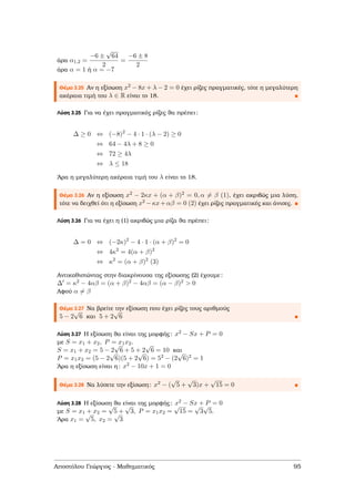 άρα α1,2 =
−6 ±
√
64
2
=
−6 ± 8
2
άρα α = 1 ή α = −7
Θέµα 3.25 Αν η εξίσωση x2 − 8x + λ − 2 = 0 έχει ϱίζες πραγµατικές, τότε η µεγαλύτερη
ακέραια τιµή του λ ∈ R είναι το 18.
Λύση 3.25 Για να έχει πραγµατικές ϱίζες ϑα πρέπει:
∆ ≥ 0 ⇔ (−8)2
− 4 · 1 · (λ − 2) ≥ 0
⇔ 64 − 4λ + 8 ≥ 0
⇔ 72 ≥ 4λ
⇔ λ ≤ 18
΄Αρα η µεγαλύτερη ακέραια τιµή του λ είναι το 18.
Θέµα 3.26 Αν η εξίσωση x2 − 2κx + (α + β)2 = 0, α = β (1), έχει ακριβώς µια λύση,
τότε να δειχθεί ότι η εξίσωση x2 −κx+αβ = 0 (2) έχει ϱίζες πραγµατικές και άνισες.
Λύση 3.26 Για να έχει η (1) ακριβώς µια ϱίζα ϑα πρέπει:
∆ = 0 ⇔ (−2κ)2
− 4 · 1 · (α + β)2
= 0
⇔ 4κ2
= 4(α + β)2
⇔ κ2
= (α + β)2
(3)
Αντικαθιστώντας στην διακρίνουσα της εξίσωσης (2) έχουµε:
∆ = κ2 − 4αβ = (α + β)2 − 4αβ = (α − β)2 > 0
Αφού α = β
Θέµα 3.27 Να ϐρείτε την εξίσωση που έχει ϱίζες τους αριθµούς
5 − 2
√
6 και 5 + 2
√
6
Λύση 3.27 Η εξίσωση ϑα είναι της µορφής: x2 − Sx + P = 0
µε S = x1 + x2, P = x1x2.
S = x1 + x2 = 5 − 2
√
6 + 5 + 2
√
6 = 10 και
P = x1x2 = (5 − 2
√
6)(5 + 2
√
6) = 52 − (2
√
6)2 = 1
΄Αρα η εξίσωση είναι η: x2 − 10x + 1 = 0
Θέµα 3.28 Να λύσετε την εξίσωση: x2 − (
√
5 +
√
3)x +
√
15 = 0
Λύση 3.28 Η εξίσωση ϑα είναι της µορφής: x2 − Sx + P = 0
µε S = x1 + x2 =
√
5 +
√
3, P = x1x2 =
√
15 =
√
3
√
5.
΄Αρα x1 =
√
5, x2 =
√
3
Αποστόλου Γεώργιος - Μαθηµατικός 95
 