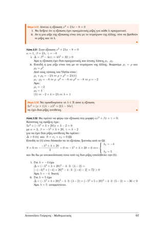 Θέµα 3.31 ∆ίνεται η εξίσωση x2 + 2λx − 8 = 0
i. Να δείξετε ότι η εξίσωση έχει πραγµατικές ϱίζες για κάθε λ πραγµατικό.
ii. Αν η µια ϱίζα της εξίσωσης είναι ίση µε το τετράγωνο της άλλης, τότε να ϐρεθούν
οι ϱίζες και το λ.
Λύση 3.31 Στην εξίσωση x2 + 2λx − 8 = 0
α = 1, β = 2λ, γ = −8
i. ∆ = β2 − 4αγ = 4λ2 + 32 > 0
΄Αρα η εξίσωση έχει δυο πραγµατικές και άνισες λύσεις ρ1, ρ2.
ii. Επειδή η µια ϱίζα είναι ίση µε το τετράγωνο της άλλης, ϑεωρούµε ρ1 = ρ και
ρ2 = ρ2
Από τους τύπους του Vietta είναι:
ρ1 + ρ2 = −2λ ⇔ ρ + ρ2 = 2λ(1)
ρ1 · ρ2 = −8 ⇔ ρ · ρ2 = −8 ⇔ ρ3 = −8 ⇔ ρ = −2
΄Αρα:
ρ1 = −2
ρ2 = 4
(1) ⇔ −2 + 4 = 2λ ⇔ λ = 1
Θέµα 3.32 Να προσδιορίσετε το λ ∈ R ώστε η εξίσωση
3x2 + (x + 1)λ − xλ2 = 2(1 − 10x)
να έχει δυο ϱίζες αντίθετες.
Λύση 3.32 Θα πρέπει να ϕέρω την εξίσωση στη µορφή αx2 + βx + γ = 0.
Κάνοντας τις πράξεις έχω:
3x2 + (−λ2 + λ + 20)x + λ − 2 = 0
µε α = 3, β = −λ2 + λ + 20, γ = λ − 2
για να έχει δυο ϱίζες αντίθετες ϑα πρέπει:
∆ > 0 (1) και S = x1 + x2 = 0 (2)
Επειδή το (1) είναι δύσκολο να το εξετάσω, ξεκινάω από το (2)
S = 0 ⇔ −
−λ2 + λ + 20
3
= 0 ⇔ −λ2 + λ + 20 = 0 ⇔=



λ1 = −4
λ2 = 5
και ϑα δω µε αντικατάσταση ποια από τις δυο ϱίζες επαληθεύει την (1).
i. Για λ = −4 έχω
∆ = (−λ2 + λ + 20)2 − 4 · 3 · (λ − 2) =
[−(−4)2 + (−4) + 20]2 − 4 · 3 · [(−4) − 2] = 72 > 0
΄Αρα λ = −4 δεκτή.
ii. Για λ = 5 έχω
∆ = (−λ2 + λ + 20)2 − 4 · 3 · (λ − 2) = (−52 + 5 + 20)2 − 4 · 3 · (5 − 2) = −36 < 0
΄Αρα λ = 5 απορρίπτεται.
Αποστόλου Γεώργιος - Μαθηµατικός 97
 