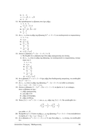iv. 4, −4
v. 1 +
√
3, 1 −
√
3
vi. 4, −3
13. Να προσδιοριστεί η εξίσωση που έχει ϱίζες:
i. λ, λ − 1
ii.
κ + λ
λ
,
λ + κ
κ
iii. 2α − 3β, 2α + 3β
iv.
α
β
,
β
γ
14. Αν x1, x2 είναι οι ϱίζες της εξίσωσης 2x2−x−8 = 0, να υπολογιστούν οι παραστάσεις:
i. x1 + x2
ii. x1x2
iii. x2
1 + x2
2
iv.
x1
x2
+
x2
x1
v.
1
x2
1
+
1
x2
2
vi. x1x2
2 + x2x2
1
15. ∆ίνεται η εξίσωση x2 + λx − 1 = 0, λ ∈ R
i. Να δειχθεί ότι η εξίσωση έχει δυο ϱίζες πραγµατικές και άνισες.
ii. Αν x1, x2 είναι οι ϱίζες της εξίσωσης, να υπολογιστούν οι παραστάσεις, συναρ-
τήσει του λ
i. x1 + x2
ii. x1x2
iii. x2
1 + x2
2
iv.
x1
x2
+
x2
x1
v.
1
x2
1
+
1
x2
2
vi. x1x2
2 + x2x2
1
16. Αν η εξίσωση x2 + αx + β = 0 έχει ϱίζες δυο διαδοχικούς ακεραίους, να αποδειχθεί
ότι α2 − 4β = 1
17. Αν x1, x2 είναι οι ϱίζες της εξίσωσης x2 − λx + 3 = 0, να λυθεί η ανίσωση:
|(x1 + x2)x − (λ − 1)x| < x1x2
18. ∆ίνεται η εξίσωση (λ − 1)x2 − 2λx + λ − 1 = 0, να ϐρείτε το λ, αν υπάρχει,
ώστε η εξίσωση να έχει:
i. ϱίζες πραγµατικές
ii. µια ϱίζα το 0
iii. ϱίζες αντίστροφες
iv. ϱίζες αντίθετες.
19. ΄Εστω f(x) = αx2 + βx + γ και ρ1, ρ2 ϱίζες της f(x) = 0. Να αποδειχθεί ότι:
f
S
2
+ κ = f
S
2
− κ
για κάθε κ ∈, R
20. Να ϐρεθεί το λ ∈ R ώστε οι ϱίζες ρ1, ρ2 της εξίσωσης x2+x−λ+1 = 0 να επαληθεύουν
τη σχέση ρ2
1 + 3ρ1 + ρ2 + 2ρ1ρ2 = −2
21. Αν η εξίσωση αx2 + βx + γ = 0, α = 0, έχει δυο ϱίζες x1, x2 άνισες, να αποδειχθεί
ότι:
Αποστόλου Γεώργιος - Μαθηµατικός 99
 