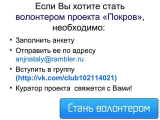 Если Вы хотите стать
волонтером проекта «Покров»,
необходимо:
• Заполнить анкету
• Отправить ее по адресу
anjnataly@rambler.ru
• Вступить в группу
(http://vk.com/club102114021)
• Куратор проекта свяжется с Вами!
 