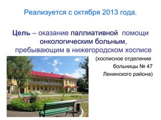 Реализуется с октября 2013 года.
Цель – оказание паллиативной помощи
онкологическим больным,
пребывающим в нижегородском хосписе
(хосписное отделение
больницы № 47
Ленинского района)
 