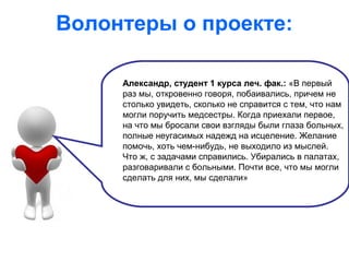 Волонтеры о проекте:
Александр, студент 1 курса леч. фак.: «В первый
раз мы, откровенно говоря, побаивались, причем не
столько увидеть, сколько не справится с тем, что нам
могли поручить медсестры. Когда приехали первое,
на что мы бросали свои взгляды были глаза больных,
полные неугасимых надежд на исцеление. Желание
помочь, хоть чем-нибудь, не выходило из мыслей.
Что ж, с задачами справились. Убирались в палатах,
разговаривали с больными. Почти все, что мы могли
сделать для них, мы сделали»
 