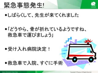Sakura Shinmachi Urban Clinic Copyright © Platanus All Rights Reserved.
緊急事態発生!
しばらくして、先生が来てくれました
｢どうやら、骨が折れているようですね、
救急車で運びましょう｣
受け入れ病院決定！
救急車で入院、すぐに手術
 