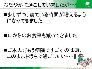 Sakura Shinmachi Urban Clinic Copyright © Platanus All Rights Reserved.
おだやかに過ごしていましたが・・・
少しずつ、寝ている時間が増えるよう
になってきました
口からのお食事も減ってきました
ご本人：『もう病院ですごすのは嫌、
このままおうちで過ごしたい・・・』
 